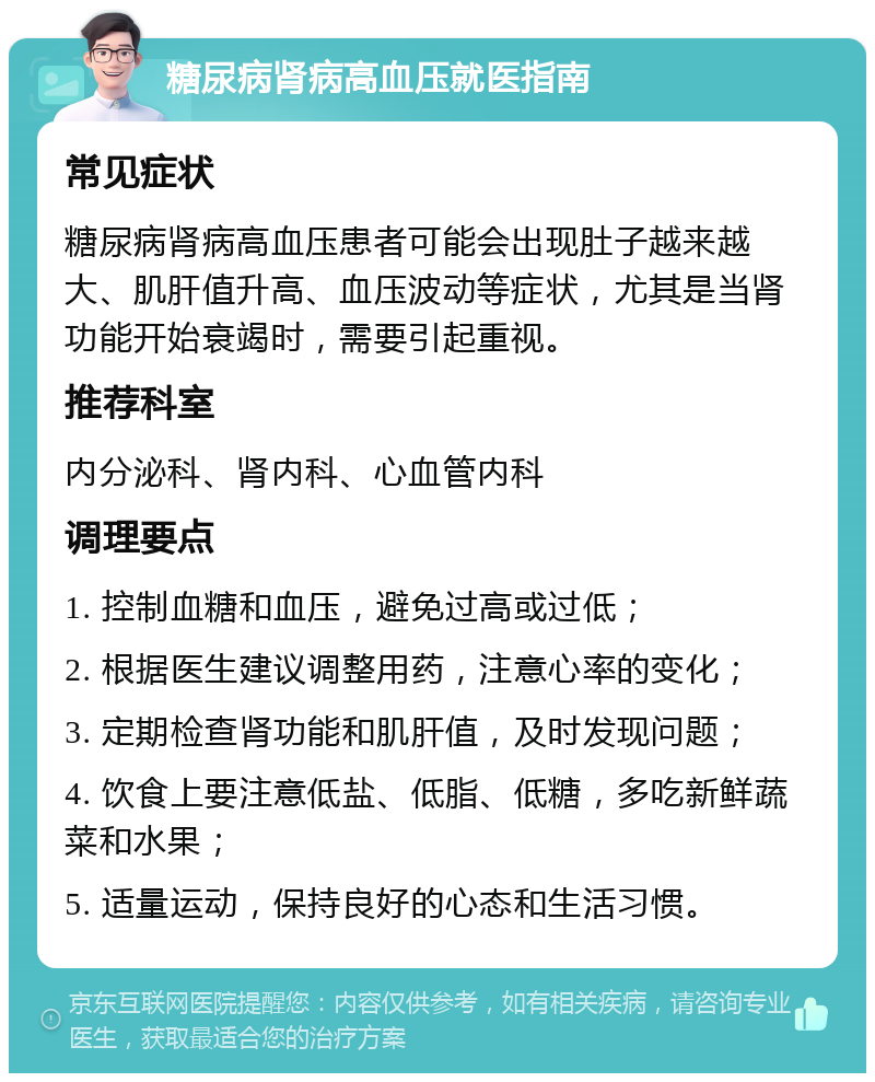 糖尿病肾病高血压就医指南 常见症状 糖尿病肾病高血压患者可能会出现肚子越来越大、肌肝值升高、血压波动等症状，尤其是当肾功能开始衰竭时，需要引起重视。 推荐科室 内分泌科、肾内科、心血管内科 调理要点 1. 控制血糖和血压，避免过高或过低； 2. 根据医生建议调整用药，注意心率的变化； 3. 定期检查肾功能和肌肝值，及时发现问题； 4. 饮食上要注意低盐、低脂、低糖，多吃新鲜蔬菜和水果； 5. 适量运动，保持良好的心态和生活习惯。