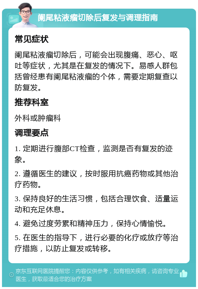 阑尾粘液瘤切除后复发与调理指南 常见症状 阑尾粘液瘤切除后，可能会出现腹痛、恶心、呕吐等症状，尤其是在复发的情况下。易感人群包括曾经患有阑尾粘液瘤的个体，需要定期复查以防复发。 推荐科室 外科或肿瘤科 调理要点 1. 定期进行腹部CT检查，监测是否有复发的迹象。 2. 遵循医生的建议，按时服用抗癌药物或其他治疗药物。 3. 保持良好的生活习惯，包括合理饮食、适量运动和充足休息。 4. 避免过度劳累和精神压力，保持心情愉悦。 5. 在医生的指导下，进行必要的化疗或放疗等治疗措施，以防止复发或转移。