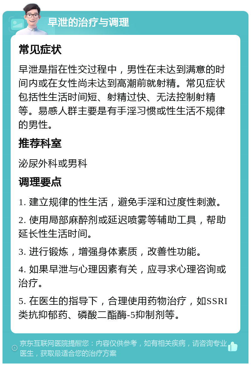 早泄的治疗与调理 常见症状 早泄是指在性交过程中，男性在未达到满意的时间内或在女性尚未达到高潮前就射精。常见症状包括性生活时间短、射精过快、无法控制射精等。易感人群主要是有手淫习惯或性生活不规律的男性。 推荐科室 泌尿外科或男科 调理要点 1. 建立规律的性生活，避免手淫和过度性刺激。 2. 使用局部麻醉剂或延迟喷雾等辅助工具，帮助延长性生活时间。 3. 进行锻炼，增强身体素质，改善性功能。 4. 如果早泄与心理因素有关，应寻求心理咨询或治疗。 5. 在医生的指导下，合理使用药物治疗，如SSRI类抗抑郁药、磷酸二酯酶-5抑制剂等。