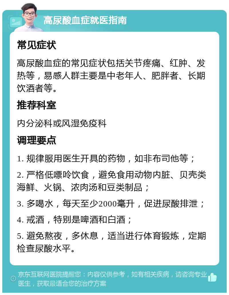 高尿酸血症就医指南 常见症状 高尿酸血症的常见症状包括关节疼痛、红肿、发热等，易感人群主要是中老年人、肥胖者、长期饮酒者等。 推荐科室 内分泌科或风湿免疫科 调理要点 1. 规律服用医生开具的药物，如非布司他等； 2. 严格低嘌呤饮食，避免食用动物内脏、贝壳类海鲜、火锅、浓肉汤和豆类制品； 3. 多喝水，每天至少2000毫升，促进尿酸排泄； 4. 戒酒，特别是啤酒和白酒； 5. 避免熬夜，多休息，适当进行体育锻炼，定期检查尿酸水平。