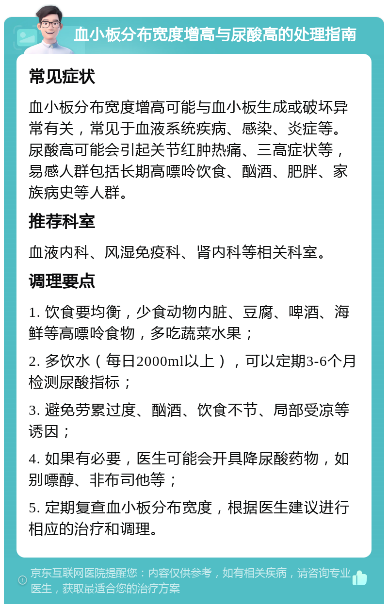 血小板分布宽度增高与尿酸高的处理指南 常见症状 血小板分布宽度增高可能与血小板生成或破坏异常有关，常见于血液系统疾病、感染、炎症等。尿酸高可能会引起关节红肿热痛、三高症状等，易感人群包括长期高嘌呤饮食、酗酒、肥胖、家族病史等人群。 推荐科室 血液内科、风湿免疫科、肾内科等相关科室。 调理要点 1. 饮食要均衡，少食动物内脏、豆腐、啤酒、海鲜等高嘌呤食物，多吃蔬菜水果； 2. 多饮水（每日2000ml以上），可以定期3-6个月检测尿酸指标； 3. 避免劳累过度、酗酒、饮食不节、局部受凉等诱因； 4. 如果有必要，医生可能会开具降尿酸药物，如别嘌醇、非布司他等； 5. 定期复查血小板分布宽度，根据医生建议进行相应的治疗和调理。