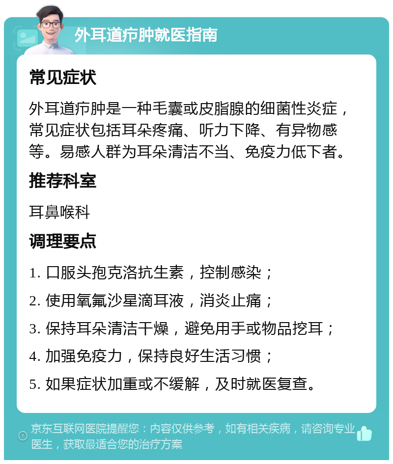 外耳道疖肿就医指南 常见症状 外耳道疖肿是一种毛囊或皮脂腺的细菌性炎症，常见症状包括耳朵疼痛、听力下降、有异物感等。易感人群为耳朵清洁不当、免疫力低下者。 推荐科室 耳鼻喉科 调理要点 1. 口服头孢克洛抗生素，控制感染； 2. 使用氧氟沙星滴耳液，消炎止痛； 3. 保持耳朵清洁干燥，避免用手或物品挖耳； 4. 加强免疫力，保持良好生活习惯； 5. 如果症状加重或不缓解，及时就医复查。