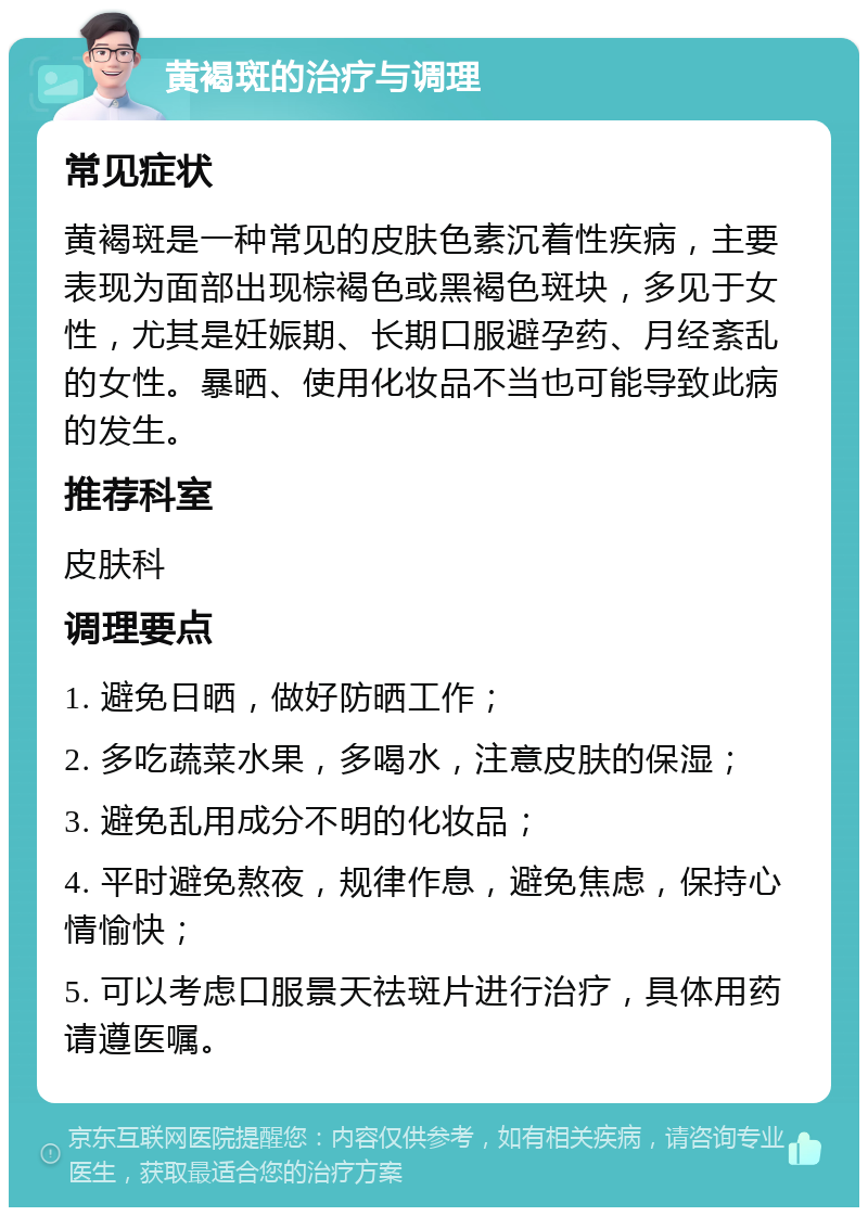 黄褐斑的治疗与调理 常见症状 黄褐斑是一种常见的皮肤色素沉着性疾病，主要表现为面部出现棕褐色或黑褐色斑块，多见于女性，尤其是妊娠期、长期口服避孕药、月经紊乱的女性。暴晒、使用化妆品不当也可能导致此病的发生。 推荐科室 皮肤科 调理要点 1. 避免日晒，做好防晒工作； 2. 多吃蔬菜水果，多喝水，注意皮肤的保湿； 3. 避免乱用成分不明的化妆品； 4. 平时避免熬夜，规律作息，避免焦虑，保持心情愉快； 5. 可以考虑口服景天祛斑片进行治疗，具体用药请遵医嘱。