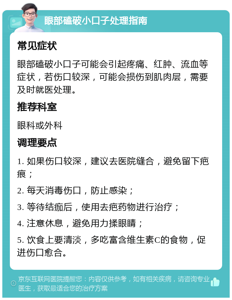 眼部磕破小口子处理指南 常见症状 眼部磕破小口子可能会引起疼痛、红肿、流血等症状，若伤口较深，可能会损伤到肌肉层，需要及时就医处理。 推荐科室 眼科或外科 调理要点 1. 如果伤口较深，建议去医院缝合，避免留下疤痕； 2. 每天消毒伤口，防止感染； 3. 等待结痂后，使用去疤药物进行治疗； 4. 注意休息，避免用力揉眼睛； 5. 饮食上要清淡，多吃富含维生素C的食物，促进伤口愈合。