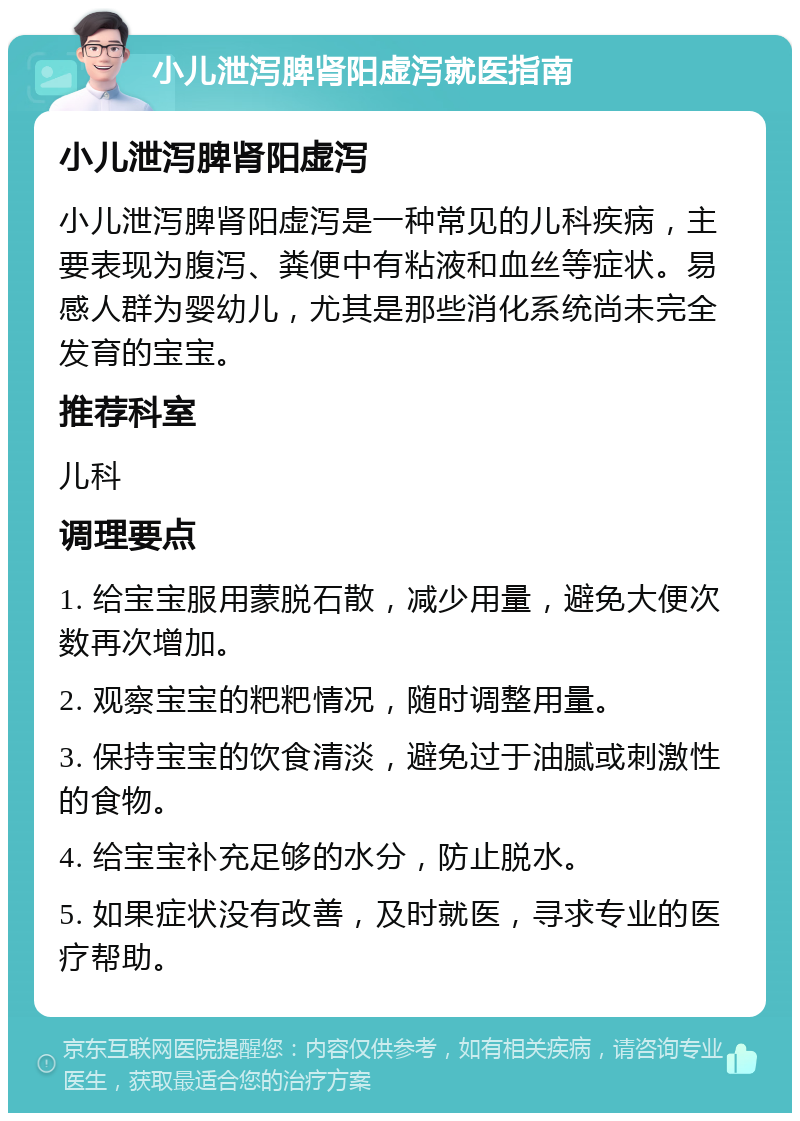 小儿泄泻脾肾阳虚泻就医指南 小儿泄泻脾肾阳虚泻 小儿泄泻脾肾阳虚泻是一种常见的儿科疾病，主要表现为腹泻、粪便中有粘液和血丝等症状。易感人群为婴幼儿，尤其是那些消化系统尚未完全发育的宝宝。 推荐科室 儿科 调理要点 1. 给宝宝服用蒙脱石散，减少用量，避免大便次数再次增加。 2. 观察宝宝的粑粑情况，随时调整用量。 3. 保持宝宝的饮食清淡，避免过于油腻或刺激性的食物。 4. 给宝宝补充足够的水分，防止脱水。 5. 如果症状没有改善，及时就医，寻求专业的医疗帮助。