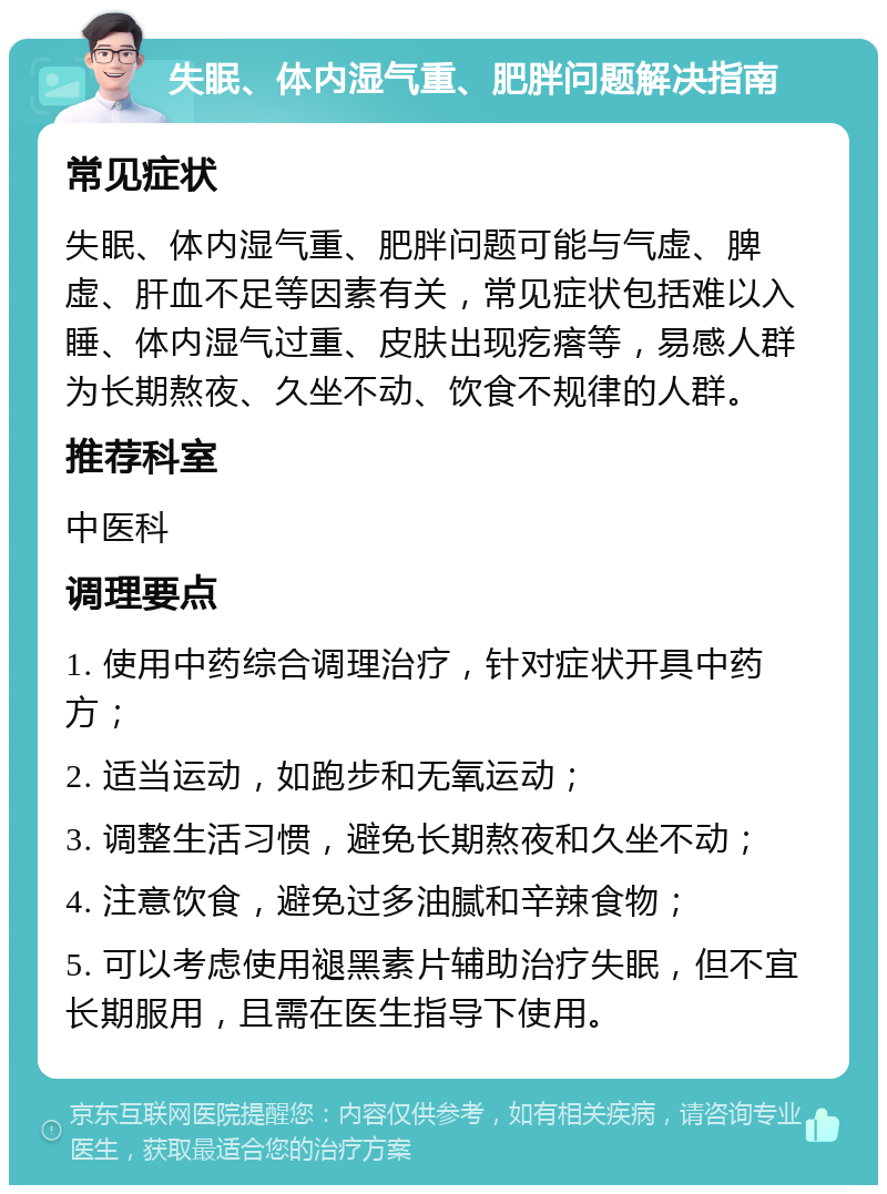 失眠、体内湿气重、肥胖问题解决指南 常见症状 失眠、体内湿气重、肥胖问题可能与气虚、脾虚、肝血不足等因素有关，常见症状包括难以入睡、体内湿气过重、皮肤出现疙瘩等，易感人群为长期熬夜、久坐不动、饮食不规律的人群。 推荐科室 中医科 调理要点 1. 使用中药综合调理治疗，针对症状开具中药方； 2. 适当运动，如跑步和无氧运动； 3. 调整生活习惯，避免长期熬夜和久坐不动； 4. 注意饮食，避免过多油腻和辛辣食物； 5. 可以考虑使用褪黑素片辅助治疗失眠，但不宜长期服用，且需在医生指导下使用。