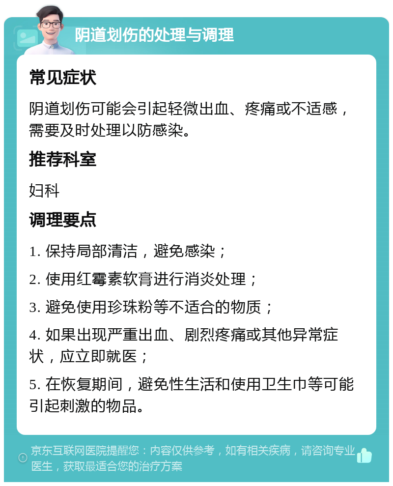 阴道划伤的处理与调理 常见症状 阴道划伤可能会引起轻微出血、疼痛或不适感，需要及时处理以防感染。 推荐科室 妇科 调理要点 1. 保持局部清洁，避免感染； 2. 使用红霉素软膏进行消炎处理； 3. 避免使用珍珠粉等不适合的物质； 4. 如果出现严重出血、剧烈疼痛或其他异常症状，应立即就医； 5. 在恢复期间，避免性生活和使用卫生巾等可能引起刺激的物品。