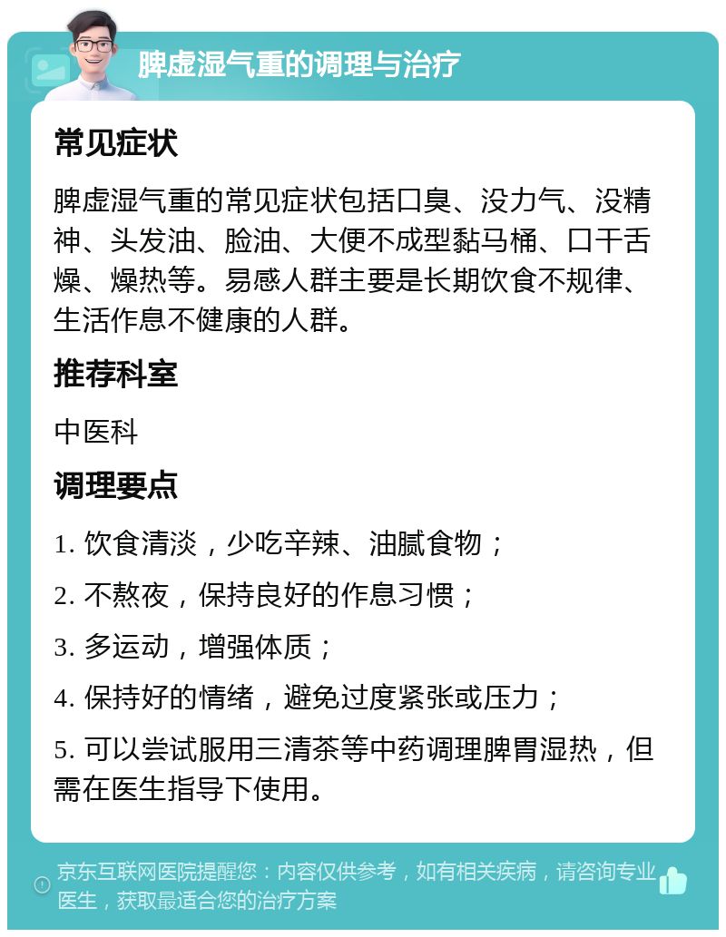 脾虚湿气重的调理与治疗 常见症状 脾虚湿气重的常见症状包括口臭、没力气、没精神、头发油、脸油、大便不成型黏马桶、口干舌燥、燥热等。易感人群主要是长期饮食不规律、生活作息不健康的人群。 推荐科室 中医科 调理要点 1. 饮食清淡，少吃辛辣、油腻食物； 2. 不熬夜，保持良好的作息习惯； 3. 多运动，增强体质； 4. 保持好的情绪，避免过度紧张或压力； 5. 可以尝试服用三清茶等中药调理脾胃湿热，但需在医生指导下使用。