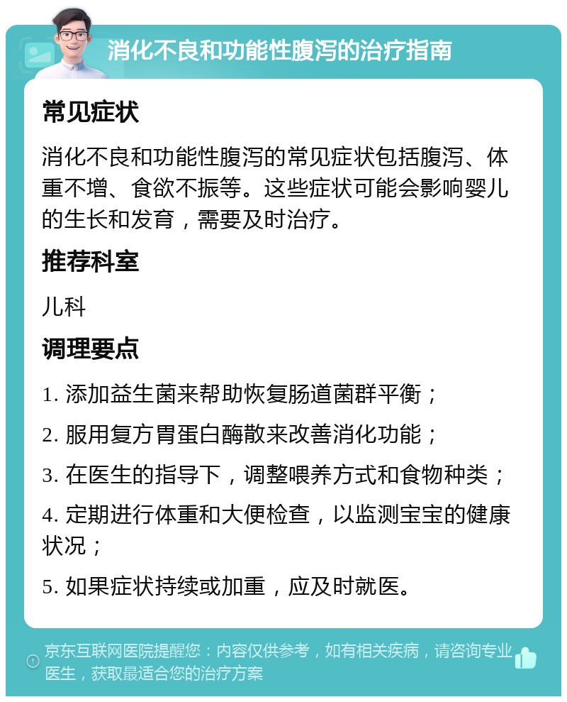 消化不良和功能性腹泻的治疗指南 常见症状 消化不良和功能性腹泻的常见症状包括腹泻、体重不增、食欲不振等。这些症状可能会影响婴儿的生长和发育，需要及时治疗。 推荐科室 儿科 调理要点 1. 添加益生菌来帮助恢复肠道菌群平衡； 2. 服用复方胃蛋白酶散来改善消化功能； 3. 在医生的指导下，调整喂养方式和食物种类； 4. 定期进行体重和大便检查，以监测宝宝的健康状况； 5. 如果症状持续或加重，应及时就医。