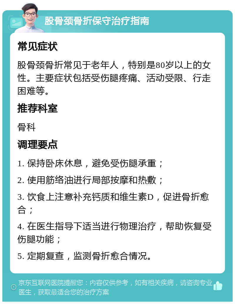 股骨颈骨折保守治疗指南 常见症状 股骨颈骨折常见于老年人，特别是80岁以上的女性。主要症状包括受伤腿疼痛、活动受限、行走困难等。 推荐科室 骨科 调理要点 1. 保持卧床休息，避免受伤腿承重； 2. 使用筋络油进行局部按摩和热敷； 3. 饮食上注意补充钙质和维生素D，促进骨折愈合； 4. 在医生指导下适当进行物理治疗，帮助恢复受伤腿功能； 5. 定期复查，监测骨折愈合情况。