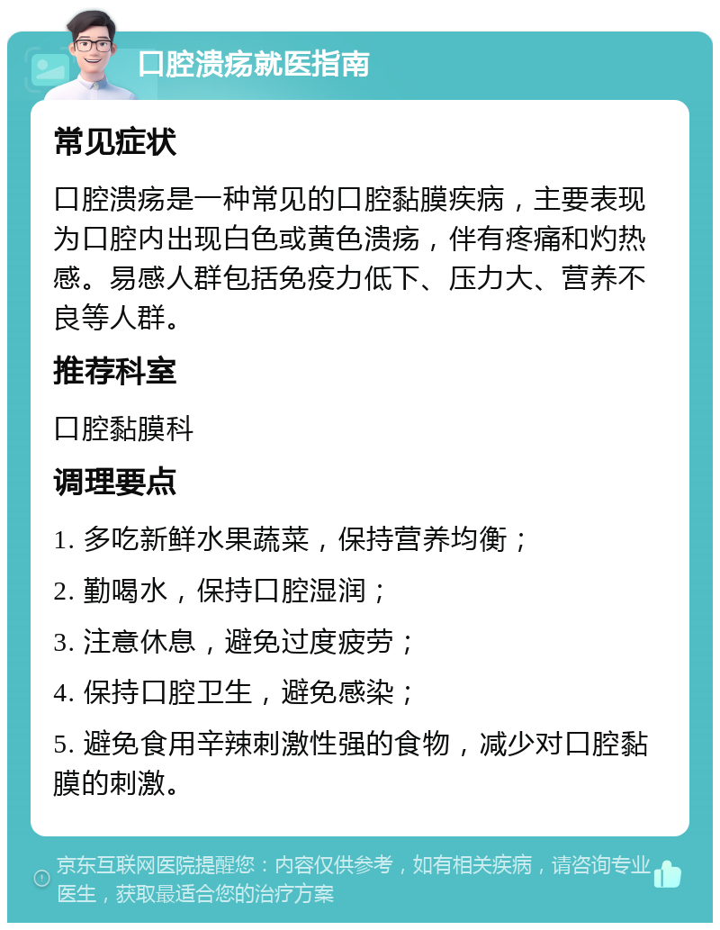 口腔溃疡就医指南 常见症状 口腔溃疡是一种常见的口腔黏膜疾病，主要表现为口腔内出现白色或黄色溃疡，伴有疼痛和灼热感。易感人群包括免疫力低下、压力大、营养不良等人群。 推荐科室 口腔黏膜科 调理要点 1. 多吃新鲜水果蔬菜，保持营养均衡； 2. 勤喝水，保持口腔湿润； 3. 注意休息，避免过度疲劳； 4. 保持口腔卫生，避免感染； 5. 避免食用辛辣刺激性强的食物，减少对口腔黏膜的刺激。