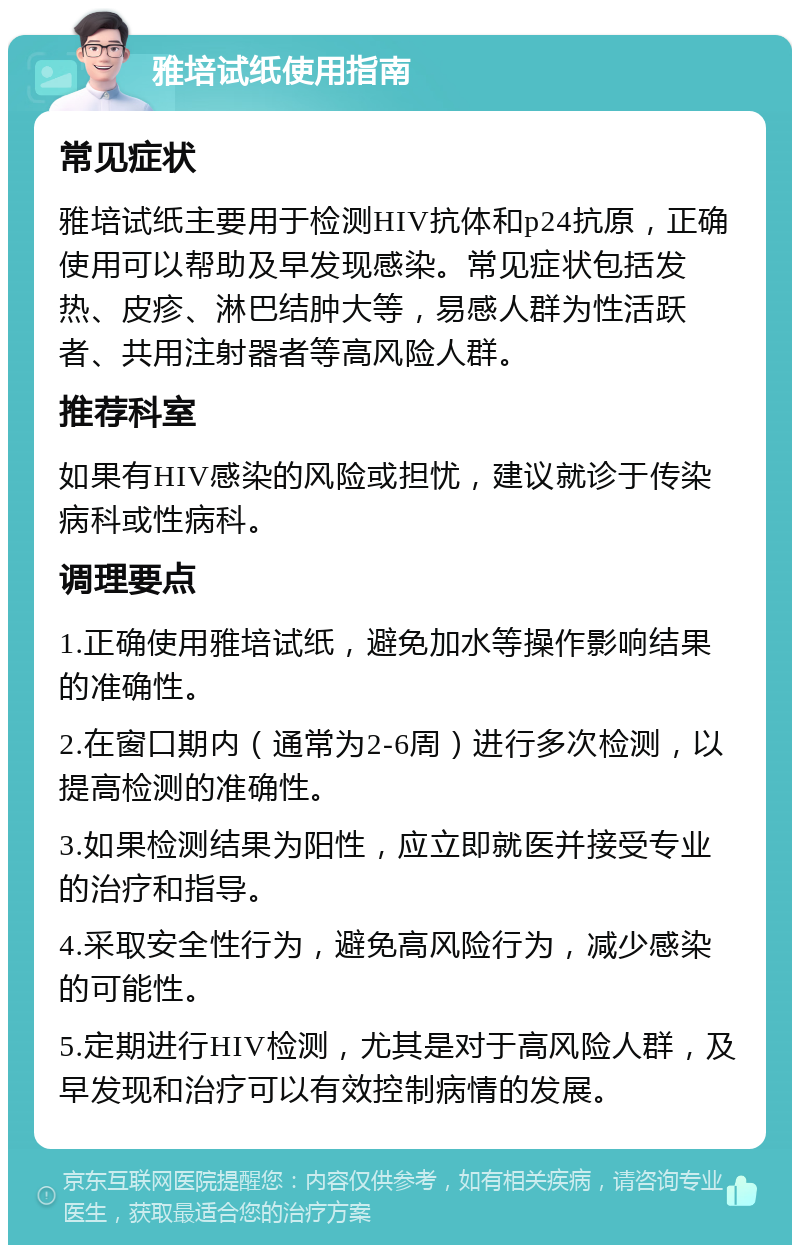 雅培试纸使用指南 常见症状 雅培试纸主要用于检测HIV抗体和p24抗原，正确使用可以帮助及早发现感染。常见症状包括发热、皮疹、淋巴结肿大等，易感人群为性活跃者、共用注射器者等高风险人群。 推荐科室 如果有HIV感染的风险或担忧，建议就诊于传染病科或性病科。 调理要点 1.正确使用雅培试纸，避免加水等操作影响结果的准确性。 2.在窗口期内（通常为2-6周）进行多次检测，以提高检测的准确性。 3.如果检测结果为阳性，应立即就医并接受专业的治疗和指导。 4.采取安全性行为，避免高风险行为，减少感染的可能性。 5.定期进行HIV检测，尤其是对于高风险人群，及早发现和治疗可以有效控制病情的发展。