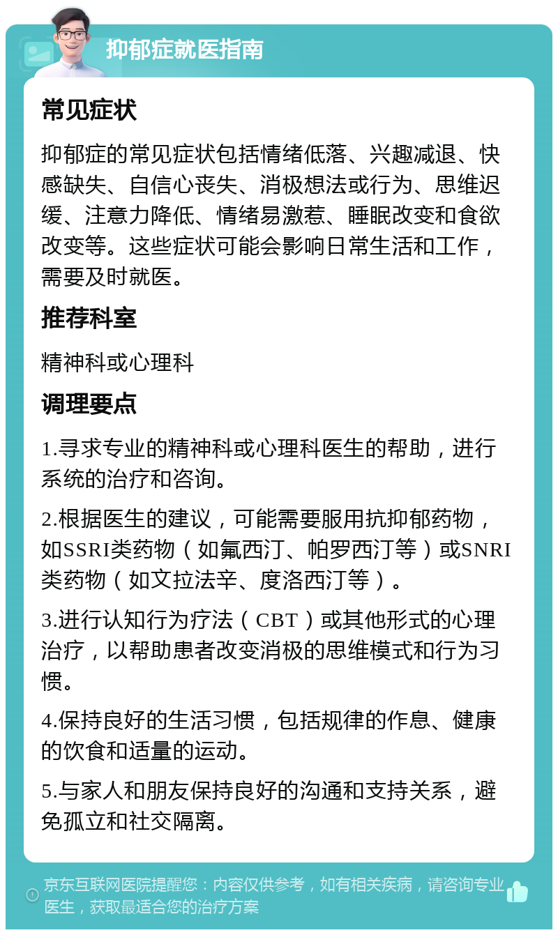 抑郁症就医指南 常见症状 抑郁症的常见症状包括情绪低落、兴趣减退、快感缺失、自信心丧失、消极想法或行为、思维迟缓、注意力降低、情绪易激惹、睡眠改变和食欲改变等。这些症状可能会影响日常生活和工作，需要及时就医。 推荐科室 精神科或心理科 调理要点 1.寻求专业的精神科或心理科医生的帮助，进行系统的治疗和咨询。 2.根据医生的建议，可能需要服用抗抑郁药物，如SSRI类药物（如氟西汀、帕罗西汀等）或SNRI类药物（如文拉法辛、度洛西汀等）。 3.进行认知行为疗法（CBT）或其他形式的心理治疗，以帮助患者改变消极的思维模式和行为习惯。 4.保持良好的生活习惯，包括规律的作息、健康的饮食和适量的运动。 5.与家人和朋友保持良好的沟通和支持关系，避免孤立和社交隔离。