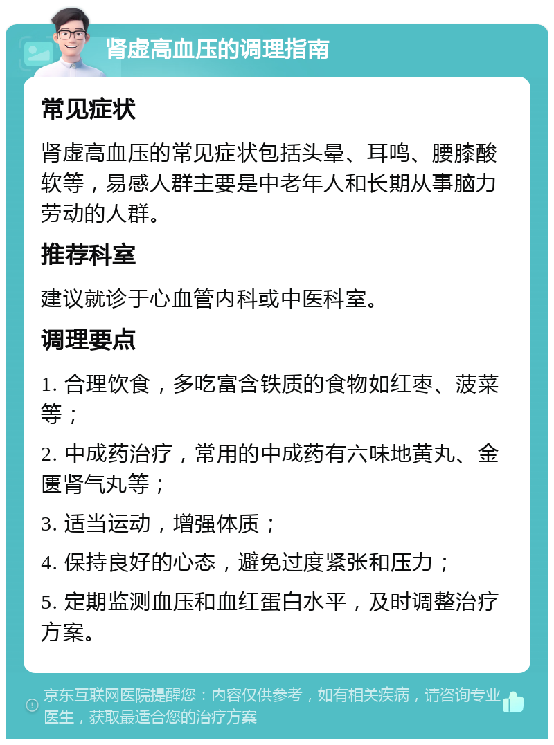 肾虚高血压的调理指南 常见症状 肾虚高血压的常见症状包括头晕、耳鸣、腰膝酸软等，易感人群主要是中老年人和长期从事脑力劳动的人群。 推荐科室 建议就诊于心血管内科或中医科室。 调理要点 1. 合理饮食，多吃富含铁质的食物如红枣、菠菜等； 2. 中成药治疗，常用的中成药有六味地黄丸、金匮肾气丸等； 3. 适当运动，增强体质； 4. 保持良好的心态，避免过度紧张和压力； 5. 定期监测血压和血红蛋白水平，及时调整治疗方案。