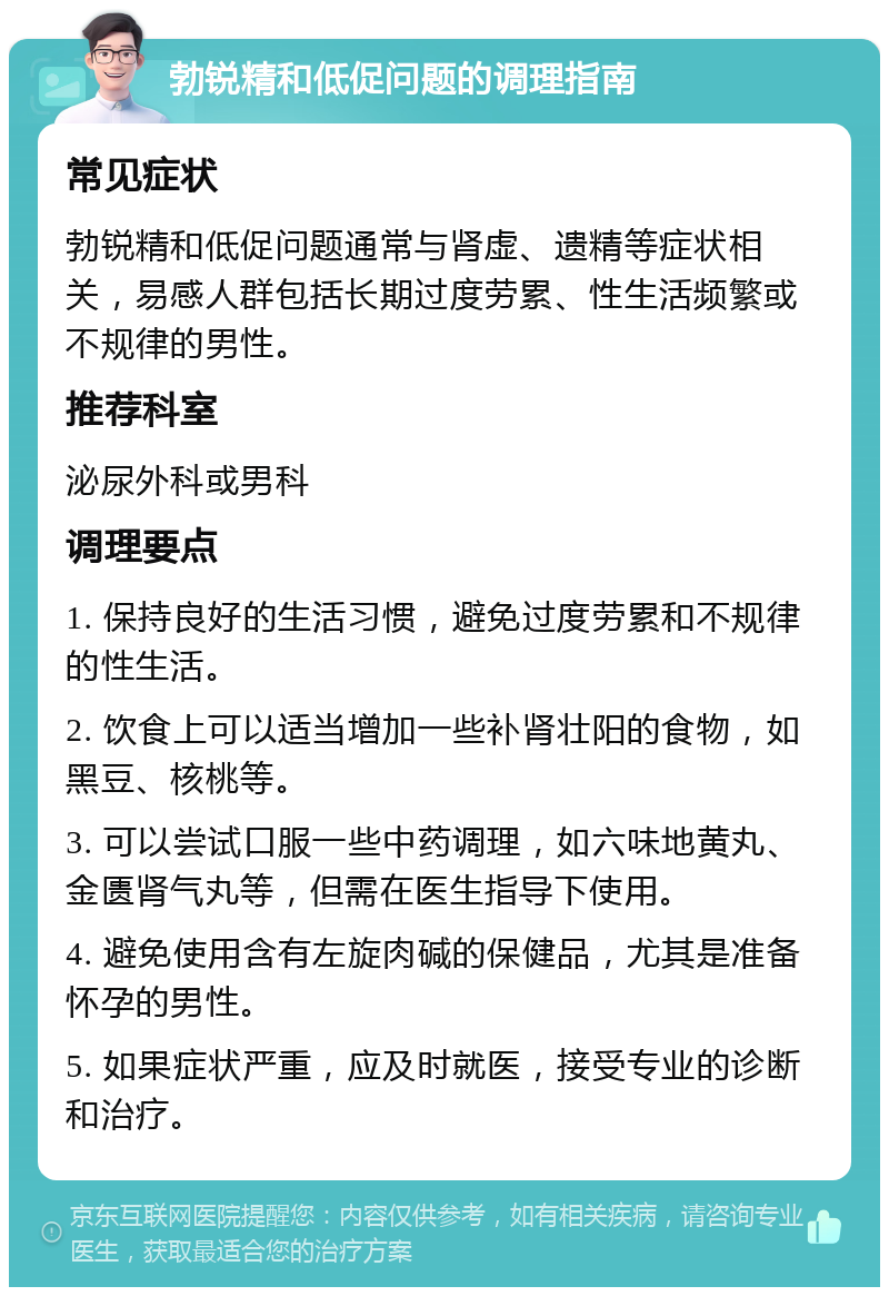 勃锐精和低促问题的调理指南 常见症状 勃锐精和低促问题通常与肾虚、遗精等症状相关，易感人群包括长期过度劳累、性生活频繁或不规律的男性。 推荐科室 泌尿外科或男科 调理要点 1. 保持良好的生活习惯，避免过度劳累和不规律的性生活。 2. 饮食上可以适当增加一些补肾壮阳的食物，如黑豆、核桃等。 3. 可以尝试口服一些中药调理，如六味地黄丸、金匮肾气丸等，但需在医生指导下使用。 4. 避免使用含有左旋肉碱的保健品，尤其是准备怀孕的男性。 5. 如果症状严重，应及时就医，接受专业的诊断和治疗。