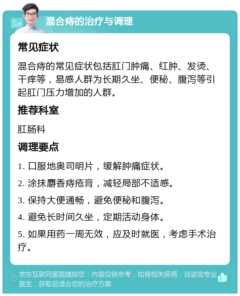 混合痔的治疗与调理 常见症状 混合痔的常见症状包括肛门肿痛、红肿、发烫、干痒等，易感人群为长期久坐、便秘、腹泻等引起肛门压力增加的人群。 推荐科室 肛肠科 调理要点 1. 口服地奥司明片，缓解肿痛症状。 2. 涂抹麝香痔疮膏，减轻局部不适感。 3. 保持大便通畅，避免便秘和腹泻。 4. 避免长时间久坐，定期活动身体。 5. 如果用药一周无效，应及时就医，考虑手术治疗。