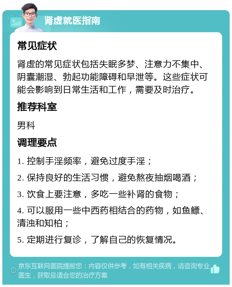 肾虚就医指南 常见症状 肾虚的常见症状包括失眠多梦、注意力不集中、阴囊潮湿、勃起功能障碍和早泄等。这些症状可能会影响到日常生活和工作，需要及时治疗。 推荐科室 男科 调理要点 1. 控制手淫频率，避免过度手淫； 2. 保持良好的生活习惯，避免熬夜抽烟喝酒； 3. 饮食上要注意，多吃一些补肾的食物； 4. 可以服用一些中西药相结合的药物，如鱼鳔、清浊和知柏； 5. 定期进行复诊，了解自己的恢复情况。