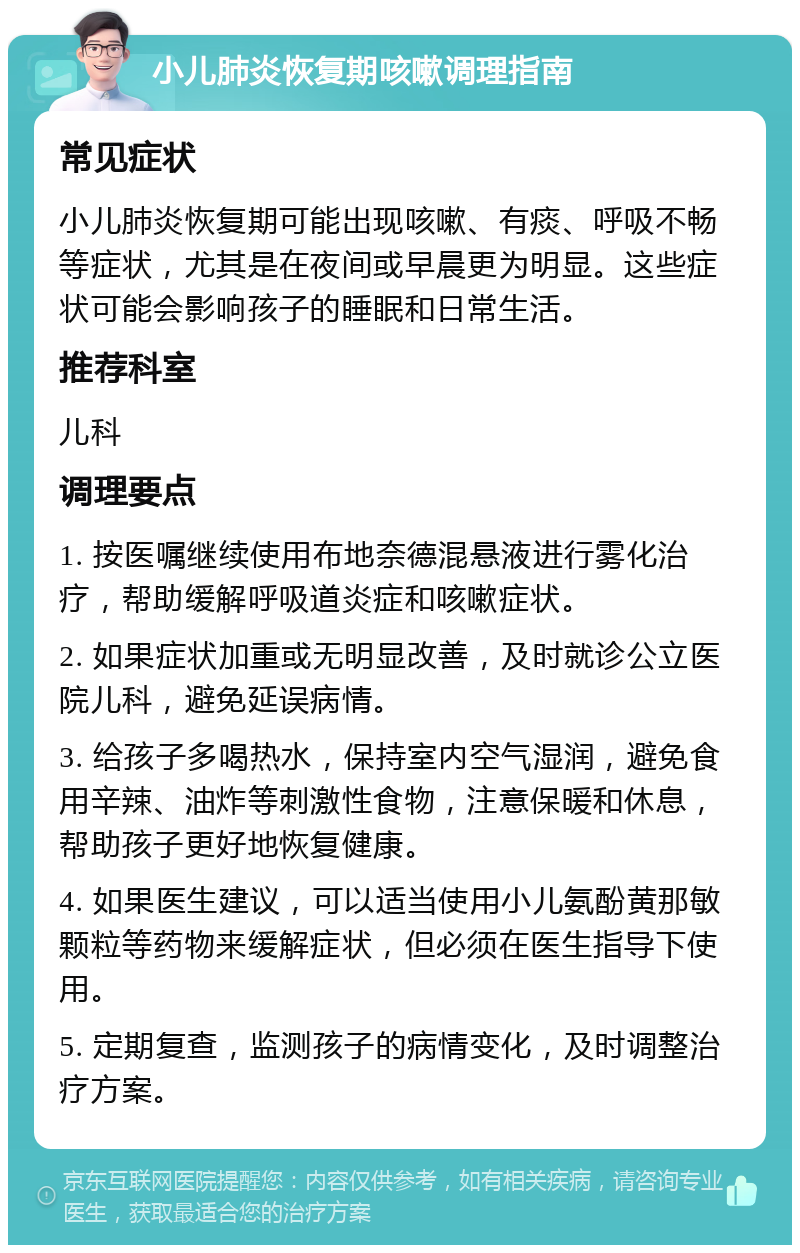 小儿肺炎恢复期咳嗽调理指南 常见症状 小儿肺炎恢复期可能出现咳嗽、有痰、呼吸不畅等症状，尤其是在夜间或早晨更为明显。这些症状可能会影响孩子的睡眠和日常生活。 推荐科室 儿科 调理要点 1. 按医嘱继续使用布地奈德混悬液进行雾化治疗，帮助缓解呼吸道炎症和咳嗽症状。 2. 如果症状加重或无明显改善，及时就诊公立医院儿科，避免延误病情。 3. 给孩子多喝热水，保持室内空气湿润，避免食用辛辣、油炸等刺激性食物，注意保暖和休息，帮助孩子更好地恢复健康。 4. 如果医生建议，可以适当使用小儿氨酚黄那敏颗粒等药物来缓解症状，但必须在医生指导下使用。 5. 定期复查，监测孩子的病情变化，及时调整治疗方案。