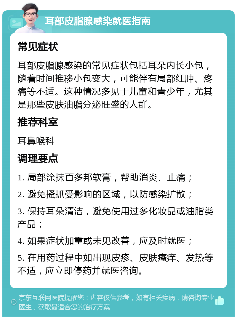 耳部皮脂腺感染就医指南 常见症状 耳部皮脂腺感染的常见症状包括耳朵内长小包，随着时间推移小包变大，可能伴有局部红肿、疼痛等不适。这种情况多见于儿童和青少年，尤其是那些皮肤油脂分泌旺盛的人群。 推荐科室 耳鼻喉科 调理要点 1. 局部涂抹百多邦软膏，帮助消炎、止痛； 2. 避免搔抓受影响的区域，以防感染扩散； 3. 保持耳朵清洁，避免使用过多化妆品或油脂类产品； 4. 如果症状加重或未见改善，应及时就医； 5. 在用药过程中如出现皮疹、皮肤瘙痒、发热等不适，应立即停药并就医咨询。