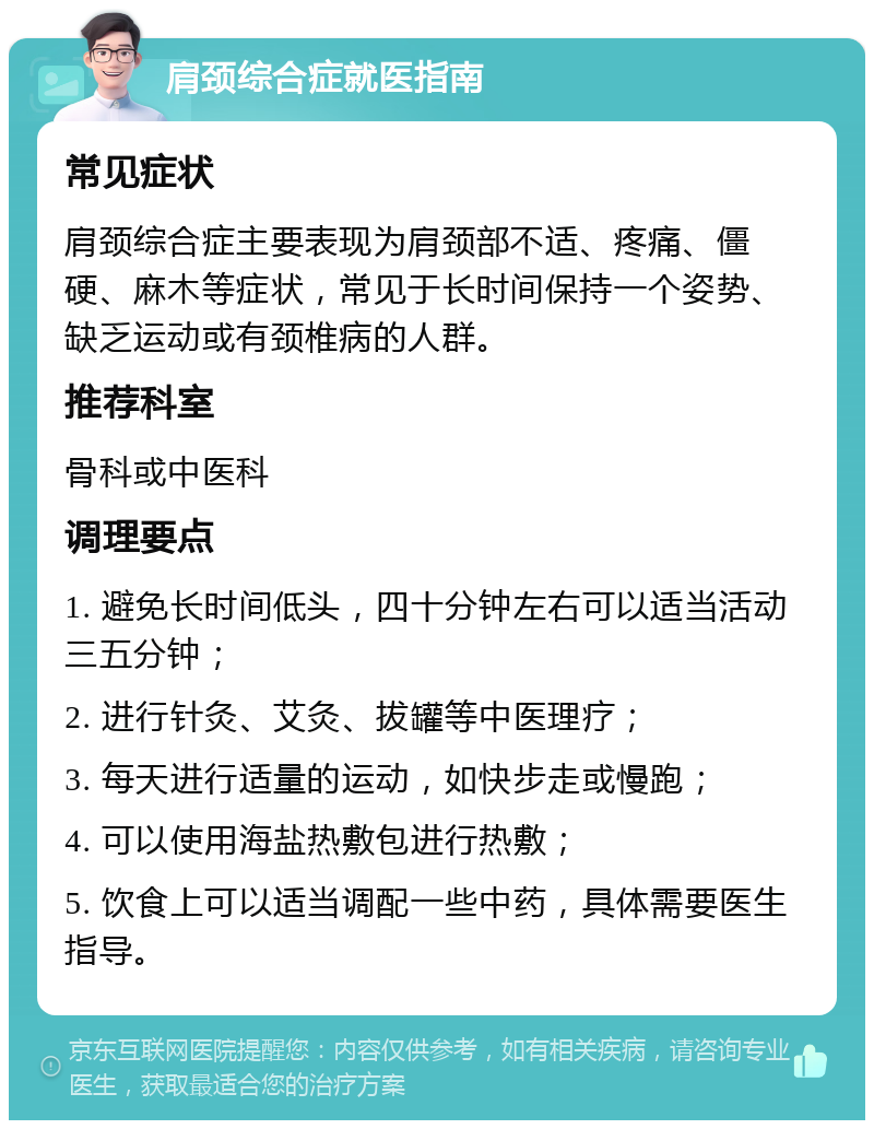 肩颈综合症就医指南 常见症状 肩颈综合症主要表现为肩颈部不适、疼痛、僵硬、麻木等症状，常见于长时间保持一个姿势、缺乏运动或有颈椎病的人群。 推荐科室 骨科或中医科 调理要点 1. 避免长时间低头，四十分钟左右可以适当活动三五分钟； 2. 进行针灸、艾灸、拔罐等中医理疗； 3. 每天进行适量的运动，如快步走或慢跑； 4. 可以使用海盐热敷包进行热敷； 5. 饮食上可以适当调配一些中药，具体需要医生指导。