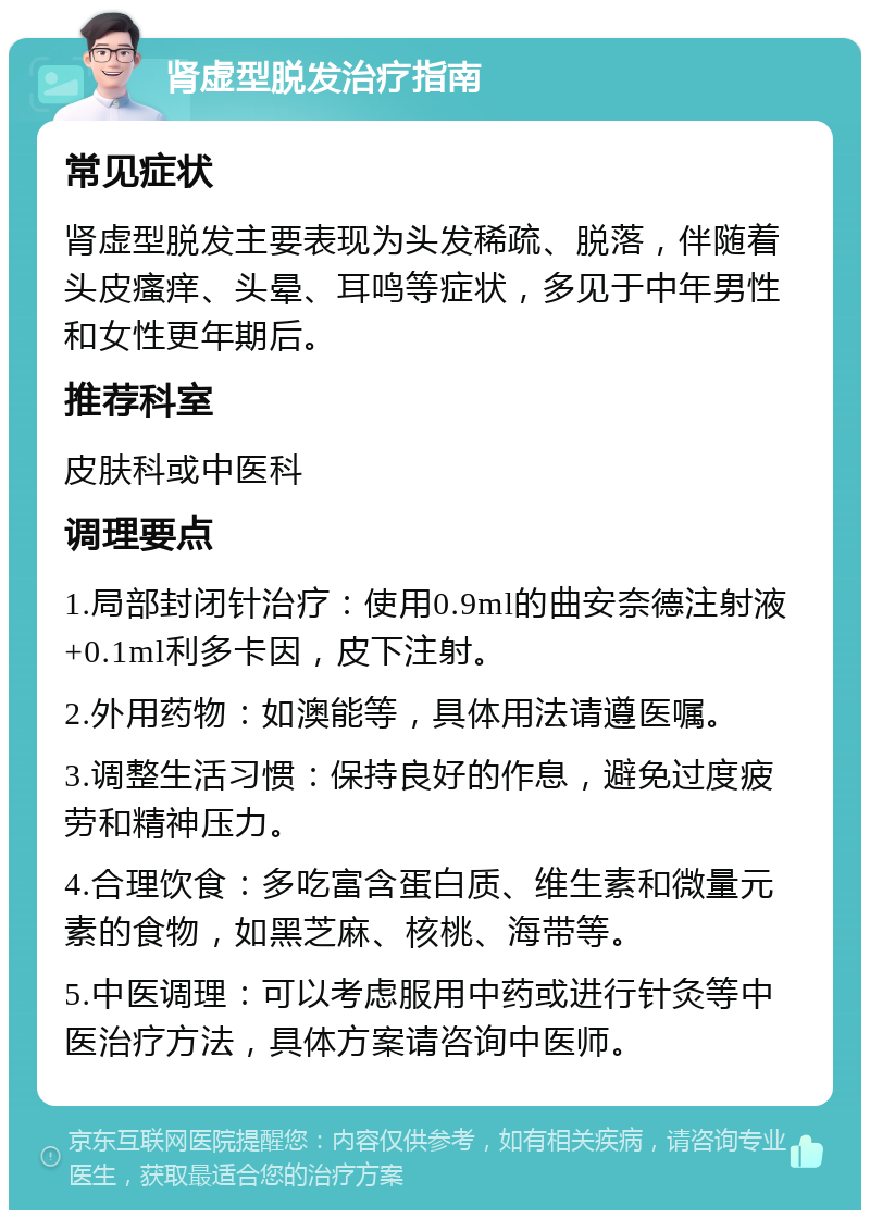 肾虚型脱发治疗指南 常见症状 肾虚型脱发主要表现为头发稀疏、脱落，伴随着头皮瘙痒、头晕、耳鸣等症状，多见于中年男性和女性更年期后。 推荐科室 皮肤科或中医科 调理要点 1.局部封闭针治疗：使用0.9ml的曲安奈德注射液+0.1ml利多卡因，皮下注射。 2.外用药物：如澳能等，具体用法请遵医嘱。 3.调整生活习惯：保持良好的作息，避免过度疲劳和精神压力。 4.合理饮食：多吃富含蛋白质、维生素和微量元素的食物，如黑芝麻、核桃、海带等。 5.中医调理：可以考虑服用中药或进行针灸等中医治疗方法，具体方案请咨询中医师。