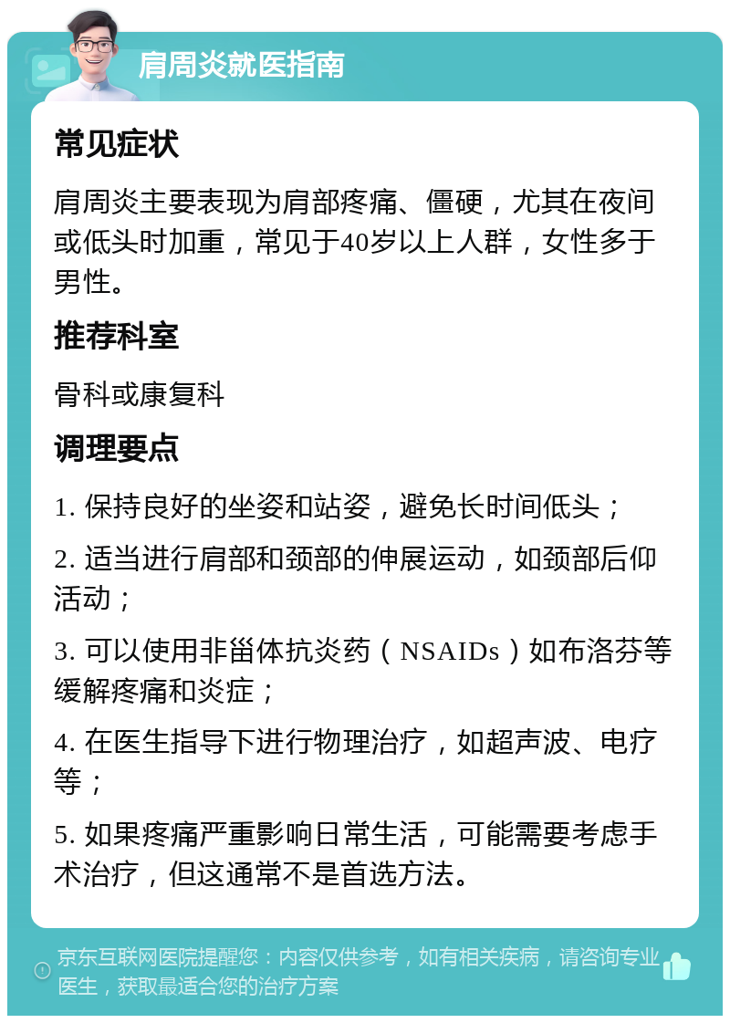 肩周炎就医指南 常见症状 肩周炎主要表现为肩部疼痛、僵硬，尤其在夜间或低头时加重，常见于40岁以上人群，女性多于男性。 推荐科室 骨科或康复科 调理要点 1. 保持良好的坐姿和站姿，避免长时间低头； 2. 适当进行肩部和颈部的伸展运动，如颈部后仰活动； 3. 可以使用非甾体抗炎药（NSAIDs）如布洛芬等缓解疼痛和炎症； 4. 在医生指导下进行物理治疗，如超声波、电疗等； 5. 如果疼痛严重影响日常生活，可能需要考虑手术治疗，但这通常不是首选方法。