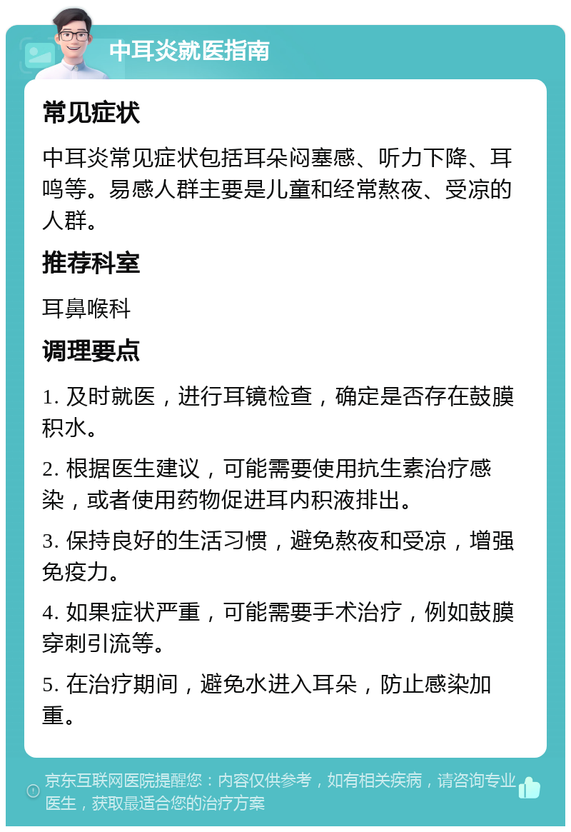 中耳炎就医指南 常见症状 中耳炎常见症状包括耳朵闷塞感、听力下降、耳鸣等。易感人群主要是儿童和经常熬夜、受凉的人群。 推荐科室 耳鼻喉科 调理要点 1. 及时就医，进行耳镜检查，确定是否存在鼓膜积水。 2. 根据医生建议，可能需要使用抗生素治疗感染，或者使用药物促进耳内积液排出。 3. 保持良好的生活习惯，避免熬夜和受凉，增强免疫力。 4. 如果症状严重，可能需要手术治疗，例如鼓膜穿刺引流等。 5. 在治疗期间，避免水进入耳朵，防止感染加重。