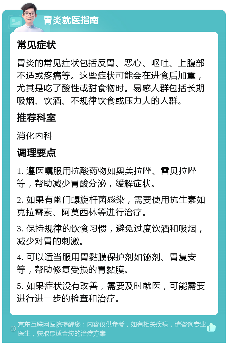 胃炎就医指南 常见症状 胃炎的常见症状包括反胃、恶心、呕吐、上腹部不适或疼痛等。这些症状可能会在进食后加重，尤其是吃了酸性或甜食物时。易感人群包括长期吸烟、饮酒、不规律饮食或压力大的人群。 推荐科室 消化内科 调理要点 1. 遵医嘱服用抗酸药物如奥美拉唑、雷贝拉唑等，帮助减少胃酸分泌，缓解症状。 2. 如果有幽门螺旋杆菌感染，需要使用抗生素如克拉霉素、阿莫西林等进行治疗。 3. 保持规律的饮食习惯，避免过度饮酒和吸烟，减少对胃的刺激。 4. 可以适当服用胃黏膜保护剂如铋剂、胃复安等，帮助修复受损的胃黏膜。 5. 如果症状没有改善，需要及时就医，可能需要进行进一步的检查和治疗。