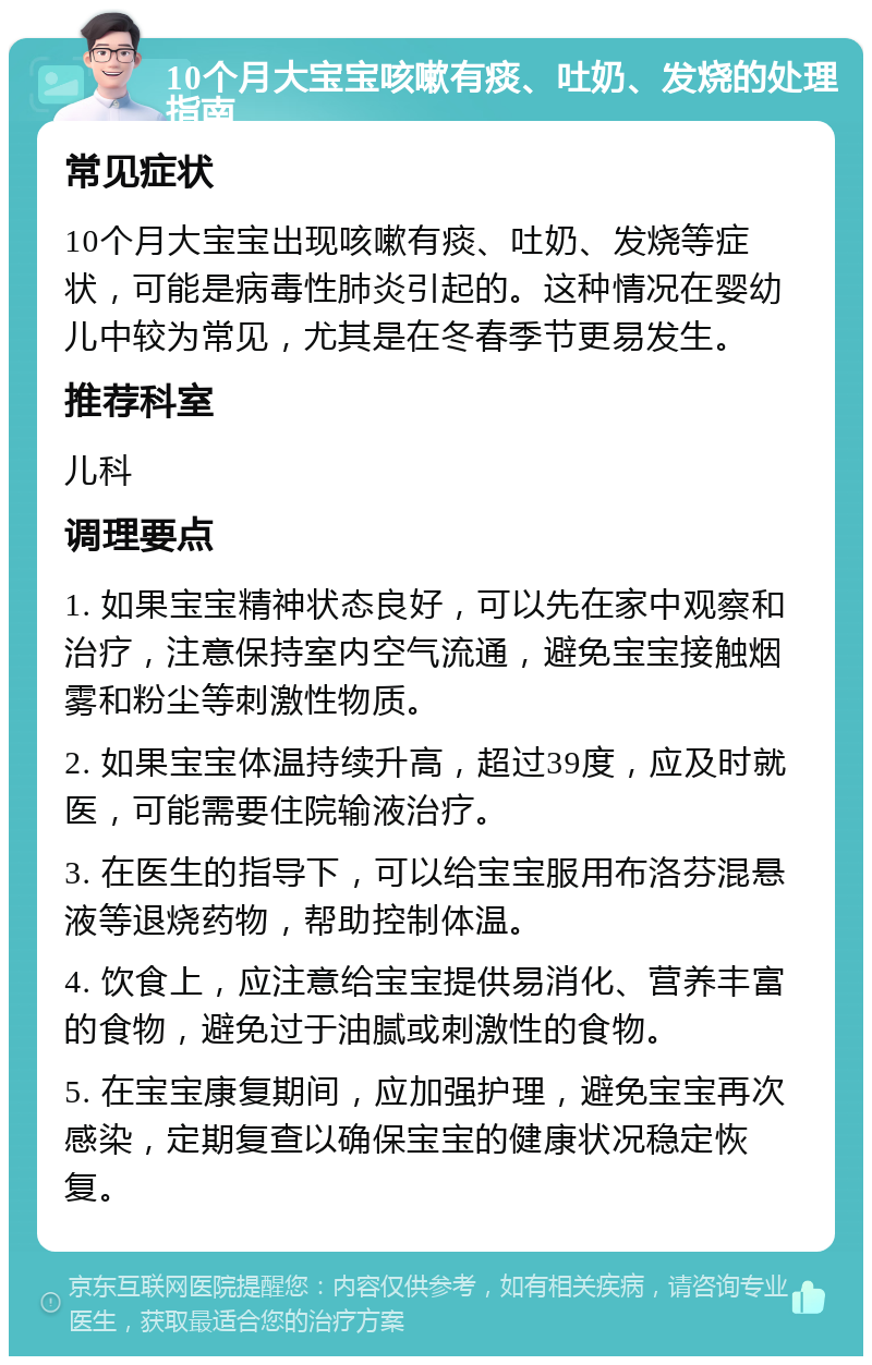 10个月大宝宝咳嗽有痰、吐奶、发烧的处理指南 常见症状 10个月大宝宝出现咳嗽有痰、吐奶、发烧等症状，可能是病毒性肺炎引起的。这种情况在婴幼儿中较为常见，尤其是在冬春季节更易发生。 推荐科室 儿科 调理要点 1. 如果宝宝精神状态良好，可以先在家中观察和治疗，注意保持室内空气流通，避免宝宝接触烟雾和粉尘等刺激性物质。 2. 如果宝宝体温持续升高，超过39度，应及时就医，可能需要住院输液治疗。 3. 在医生的指导下，可以给宝宝服用布洛芬混悬液等退烧药物，帮助控制体温。 4. 饮食上，应注意给宝宝提供易消化、营养丰富的食物，避免过于油腻或刺激性的食物。 5. 在宝宝康复期间，应加强护理，避免宝宝再次感染，定期复查以确保宝宝的健康状况稳定恢复。