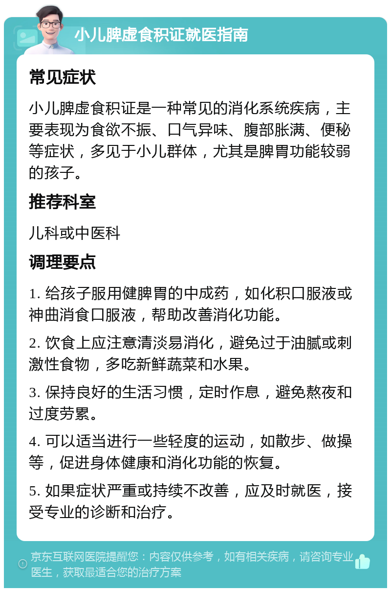 小儿脾虚食积证就医指南 常见症状 小儿脾虚食积证是一种常见的消化系统疾病，主要表现为食欲不振、口气异味、腹部胀满、便秘等症状，多见于小儿群体，尤其是脾胃功能较弱的孩子。 推荐科室 儿科或中医科 调理要点 1. 给孩子服用健脾胃的中成药，如化积口服液或神曲消食口服液，帮助改善消化功能。 2. 饮食上应注意清淡易消化，避免过于油腻或刺激性食物，多吃新鲜蔬菜和水果。 3. 保持良好的生活习惯，定时作息，避免熬夜和过度劳累。 4. 可以适当进行一些轻度的运动，如散步、做操等，促进身体健康和消化功能的恢复。 5. 如果症状严重或持续不改善，应及时就医，接受专业的诊断和治疗。