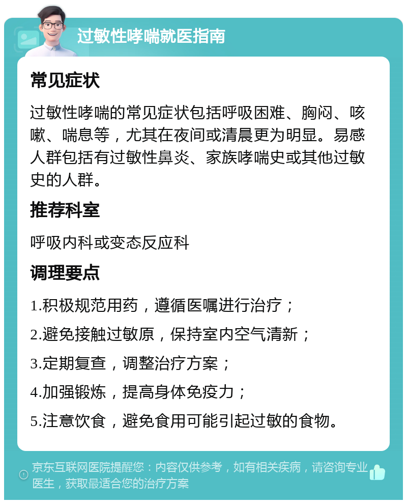 过敏性哮喘就医指南 常见症状 过敏性哮喘的常见症状包括呼吸困难、胸闷、咳嗽、喘息等，尤其在夜间或清晨更为明显。易感人群包括有过敏性鼻炎、家族哮喘史或其他过敏史的人群。 推荐科室 呼吸内科或变态反应科 调理要点 1.积极规范用药，遵循医嘱进行治疗； 2.避免接触过敏原，保持室内空气清新； 3.定期复查，调整治疗方案； 4.加强锻炼，提高身体免疫力； 5.注意饮食，避免食用可能引起过敏的食物。