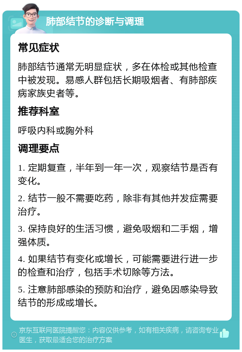 肺部结节的诊断与调理 常见症状 肺部结节通常无明显症状，多在体检或其他检查中被发现。易感人群包括长期吸烟者、有肺部疾病家族史者等。 推荐科室 呼吸内科或胸外科 调理要点 1. 定期复查，半年到一年一次，观察结节是否有变化。 2. 结节一般不需要吃药，除非有其他并发症需要治疗。 3. 保持良好的生活习惯，避免吸烟和二手烟，增强体质。 4. 如果结节有变化或增长，可能需要进行进一步的检查和治疗，包括手术切除等方法。 5. 注意肺部感染的预防和治疗，避免因感染导致结节的形成或增长。