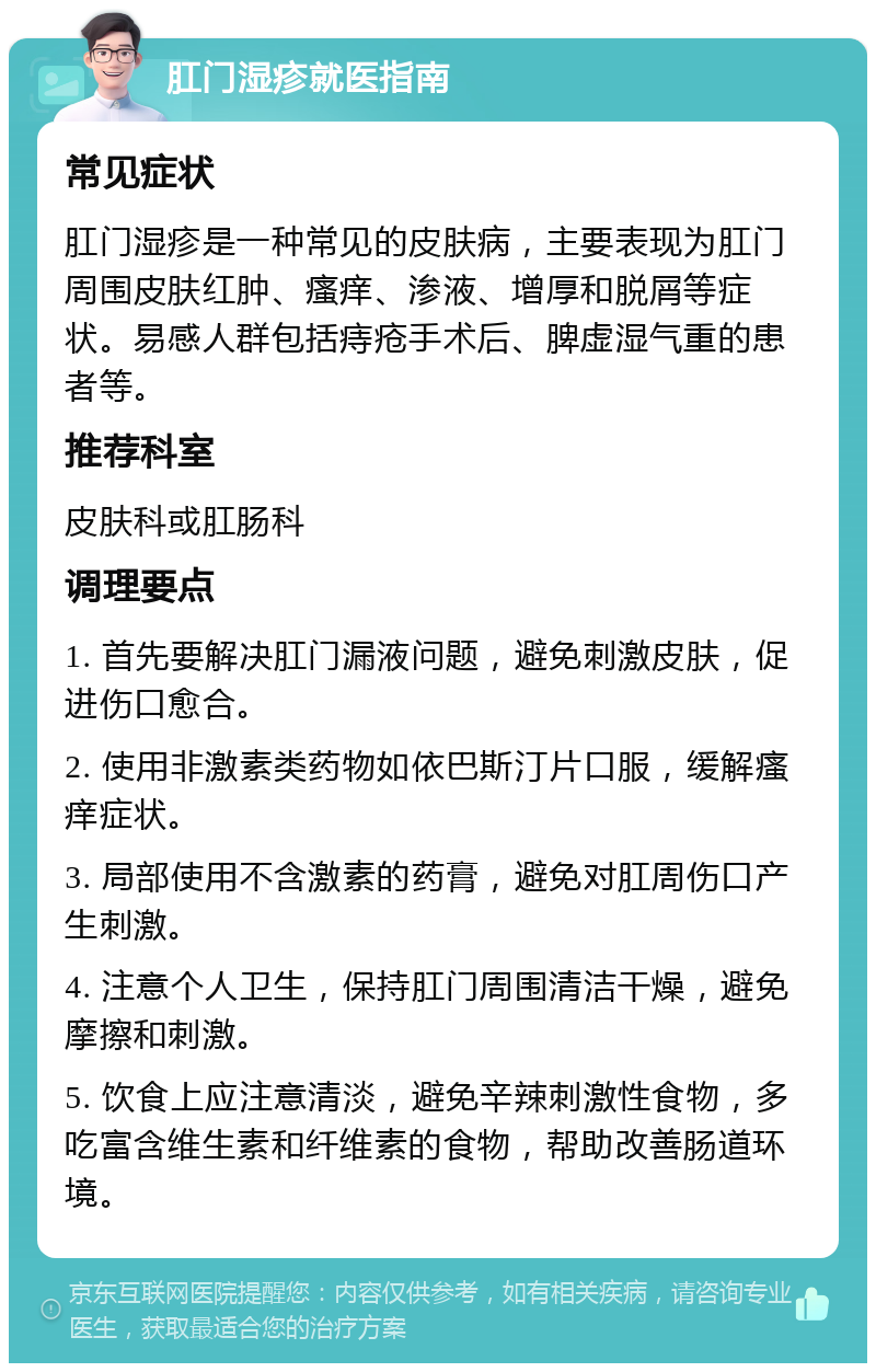 肛门湿疹就医指南 常见症状 肛门湿疹是一种常见的皮肤病，主要表现为肛门周围皮肤红肿、瘙痒、渗液、增厚和脱屑等症状。易感人群包括痔疮手术后、脾虚湿气重的患者等。 推荐科室 皮肤科或肛肠科 调理要点 1. 首先要解决肛门漏液问题，避免刺激皮肤，促进伤口愈合。 2. 使用非激素类药物如依巴斯汀片口服，缓解瘙痒症状。 3. 局部使用不含激素的药膏，避免对肛周伤口产生刺激。 4. 注意个人卫生，保持肛门周围清洁干燥，避免摩擦和刺激。 5. 饮食上应注意清淡，避免辛辣刺激性食物，多吃富含维生素和纤维素的食物，帮助改善肠道环境。