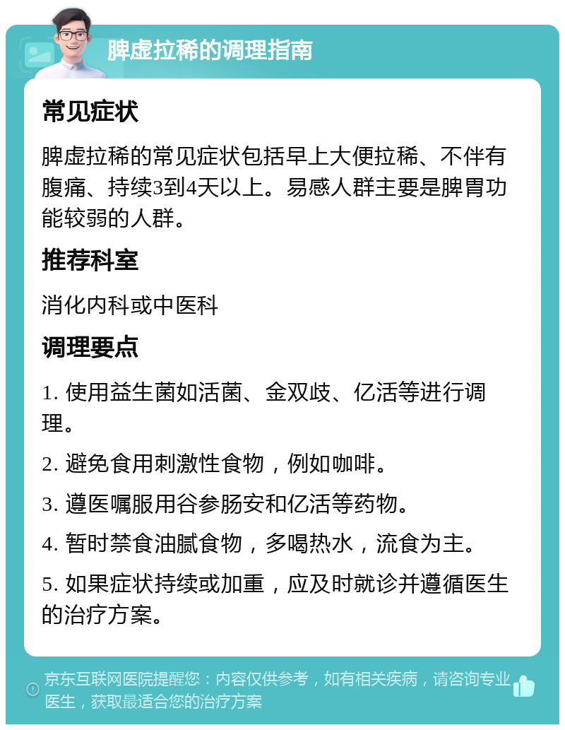 脾虚拉稀的调理指南 常见症状 脾虚拉稀的常见症状包括早上大便拉稀、不伴有腹痛、持续3到4天以上。易感人群主要是脾胃功能较弱的人群。 推荐科室 消化内科或中医科 调理要点 1. 使用益生菌如活菌、金双歧、亿活等进行调理。 2. 避免食用刺激性食物，例如咖啡。 3. 遵医嘱服用谷参肠安和亿活等药物。 4. 暂时禁食油腻食物，多喝热水，流食为主。 5. 如果症状持续或加重，应及时就诊并遵循医生的治疗方案。