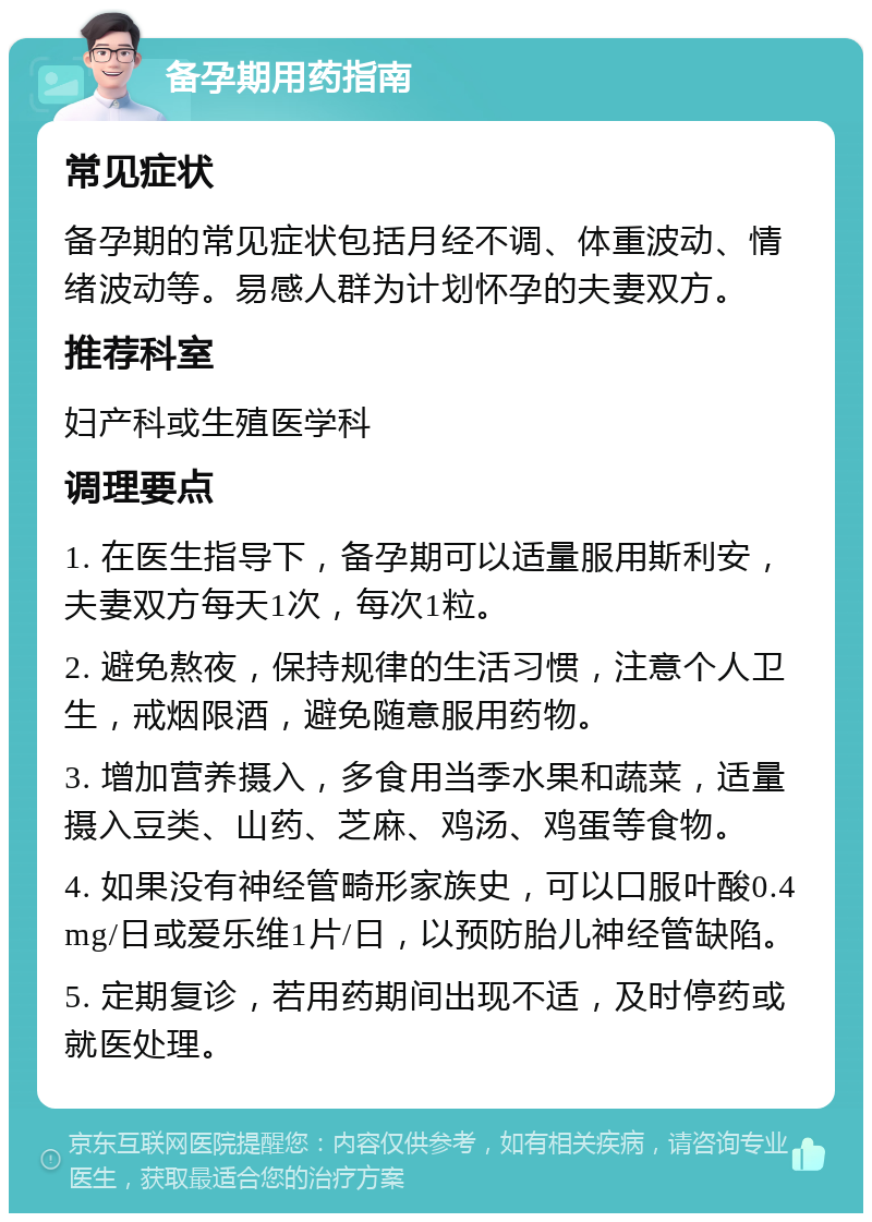 备孕期用药指南 常见症状 备孕期的常见症状包括月经不调、体重波动、情绪波动等。易感人群为计划怀孕的夫妻双方。 推荐科室 妇产科或生殖医学科 调理要点 1. 在医生指导下，备孕期可以适量服用斯利安，夫妻双方每天1次，每次1粒。 2. 避免熬夜，保持规律的生活习惯，注意个人卫生，戒烟限酒，避免随意服用药物。 3. 增加营养摄入，多食用当季水果和蔬菜，适量摄入豆类、山药、芝麻、鸡汤、鸡蛋等食物。 4. 如果没有神经管畸形家族史，可以口服叶酸0.4mg/日或爱乐维1片/日，以预防胎儿神经管缺陷。 5. 定期复诊，若用药期间出现不适，及时停药或就医处理。