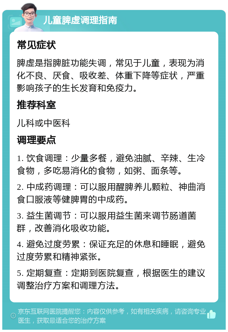 儿童脾虚调理指南 常见症状 脾虚是指脾脏功能失调，常见于儿童，表现为消化不良、厌食、吸收差、体重下降等症状，严重影响孩子的生长发育和免疫力。 推荐科室 儿科或中医科 调理要点 1. 饮食调理：少量多餐，避免油腻、辛辣、生冷食物，多吃易消化的食物，如粥、面条等。 2. 中成药调理：可以服用醒脾养儿颗粒、神曲消食口服液等健脾胃的中成药。 3. 益生菌调节：可以服用益生菌来调节肠道菌群，改善消化吸收功能。 4. 避免过度劳累：保证充足的休息和睡眠，避免过度劳累和精神紧张。 5. 定期复查：定期到医院复查，根据医生的建议调整治疗方案和调理方法。