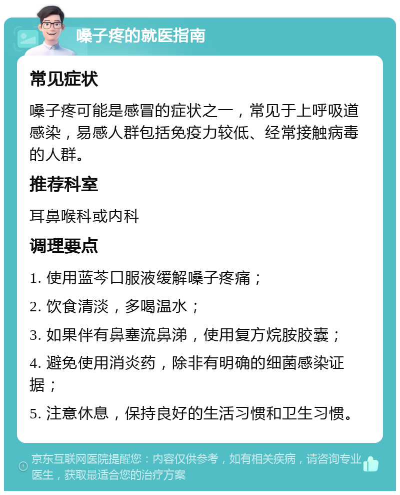 嗓子疼的就医指南 常见症状 嗓子疼可能是感冒的症状之一，常见于上呼吸道感染，易感人群包括免疫力较低、经常接触病毒的人群。 推荐科室 耳鼻喉科或内科 调理要点 1. 使用蓝芩口服液缓解嗓子疼痛； 2. 饮食清淡，多喝温水； 3. 如果伴有鼻塞流鼻涕，使用复方烷胺胶囊； 4. 避免使用消炎药，除非有明确的细菌感染证据； 5. 注意休息，保持良好的生活习惯和卫生习惯。