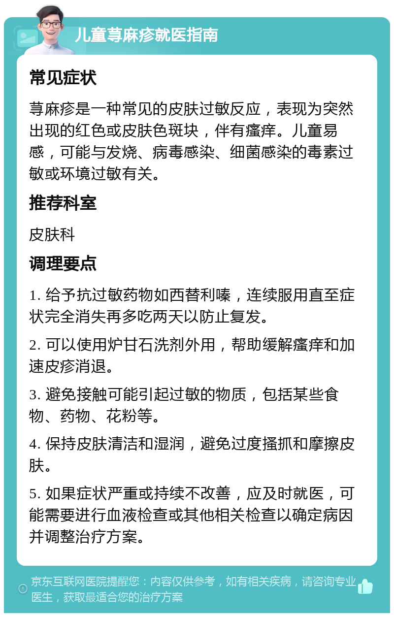 儿童荨麻疹就医指南 常见症状 荨麻疹是一种常见的皮肤过敏反应，表现为突然出现的红色或皮肤色斑块，伴有瘙痒。儿童易感，可能与发烧、病毒感染、细菌感染的毒素过敏或环境过敏有关。 推荐科室 皮肤科 调理要点 1. 给予抗过敏药物如西替利嗪，连续服用直至症状完全消失再多吃两天以防止复发。 2. 可以使用炉甘石洗剂外用，帮助缓解瘙痒和加速皮疹消退。 3. 避免接触可能引起过敏的物质，包括某些食物、药物、花粉等。 4. 保持皮肤清洁和湿润，避免过度搔抓和摩擦皮肤。 5. 如果症状严重或持续不改善，应及时就医，可能需要进行血液检查或其他相关检查以确定病因并调整治疗方案。