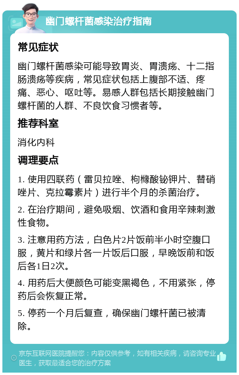 幽门螺杆菌感染治疗指南 常见症状 幽门螺杆菌感染可能导致胃炎、胃溃疡、十二指肠溃疡等疾病，常见症状包括上腹部不适、疼痛、恶心、呕吐等。易感人群包括长期接触幽门螺杆菌的人群、不良饮食习惯者等。 推荐科室 消化内科 调理要点 1. 使用四联药（雷贝拉唑、枸橼酸铋钾片、替硝唑片、克拉霉素片）进行半个月的杀菌治疗。 2. 在治疗期间，避免吸烟、饮酒和食用辛辣刺激性食物。 3. 注意用药方法，白色片2片饭前半小时空腹口服，黄片和绿片各一片饭后口服，早晚饭前和饭后各1日2次。 4. 用药后大便颜色可能变黑褐色，不用紧张，停药后会恢复正常。 5. 停药一个月后复查，确保幽门螺杆菌已被清除。