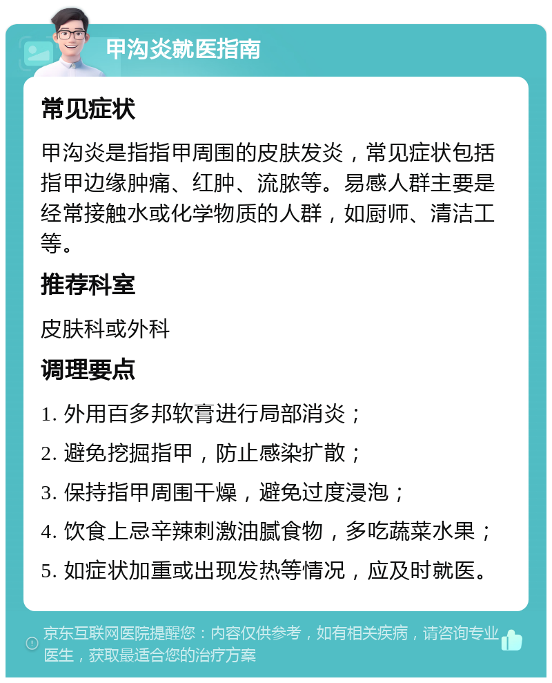 甲沟炎就医指南 常见症状 甲沟炎是指指甲周围的皮肤发炎，常见症状包括指甲边缘肿痛、红肿、流脓等。易感人群主要是经常接触水或化学物质的人群，如厨师、清洁工等。 推荐科室 皮肤科或外科 调理要点 1. 外用百多邦软膏进行局部消炎； 2. 避免挖掘指甲，防止感染扩散； 3. 保持指甲周围干燥，避免过度浸泡； 4. 饮食上忌辛辣刺激油腻食物，多吃蔬菜水果； 5. 如症状加重或出现发热等情况，应及时就医。