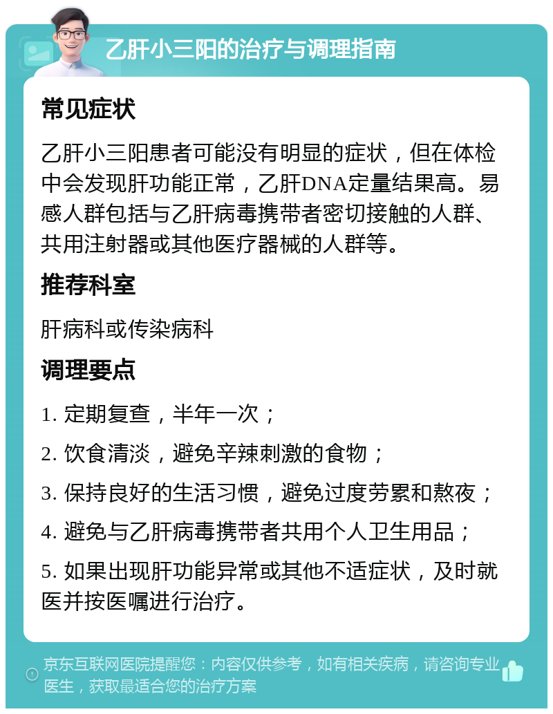 乙肝小三阳的治疗与调理指南 常见症状 乙肝小三阳患者可能没有明显的症状，但在体检中会发现肝功能正常，乙肝DNA定量结果高。易感人群包括与乙肝病毒携带者密切接触的人群、共用注射器或其他医疗器械的人群等。 推荐科室 肝病科或传染病科 调理要点 1. 定期复查，半年一次； 2. 饮食清淡，避免辛辣刺激的食物； 3. 保持良好的生活习惯，避免过度劳累和熬夜； 4. 避免与乙肝病毒携带者共用个人卫生用品； 5. 如果出现肝功能异常或其他不适症状，及时就医并按医嘱进行治疗。