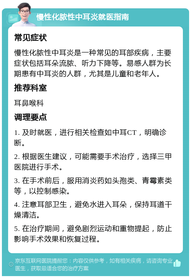 慢性化脓性中耳炎就医指南 常见症状 慢性化脓性中耳炎是一种常见的耳部疾病，主要症状包括耳朵流脓、听力下降等。易感人群为长期患有中耳炎的人群，尤其是儿童和老年人。 推荐科室 耳鼻喉科 调理要点 1. 及时就医，进行相关检查如中耳CT，明确诊断。 2. 根据医生建议，可能需要手术治疗，选择三甲医院进行手术。 3. 在手术前后，服用消炎药如头孢类、青霉素类等，以控制感染。 4. 注意耳部卫生，避免水进入耳朵，保持耳道干燥清洁。 5. 在治疗期间，避免剧烈运动和重物提起，防止影响手术效果和恢复过程。