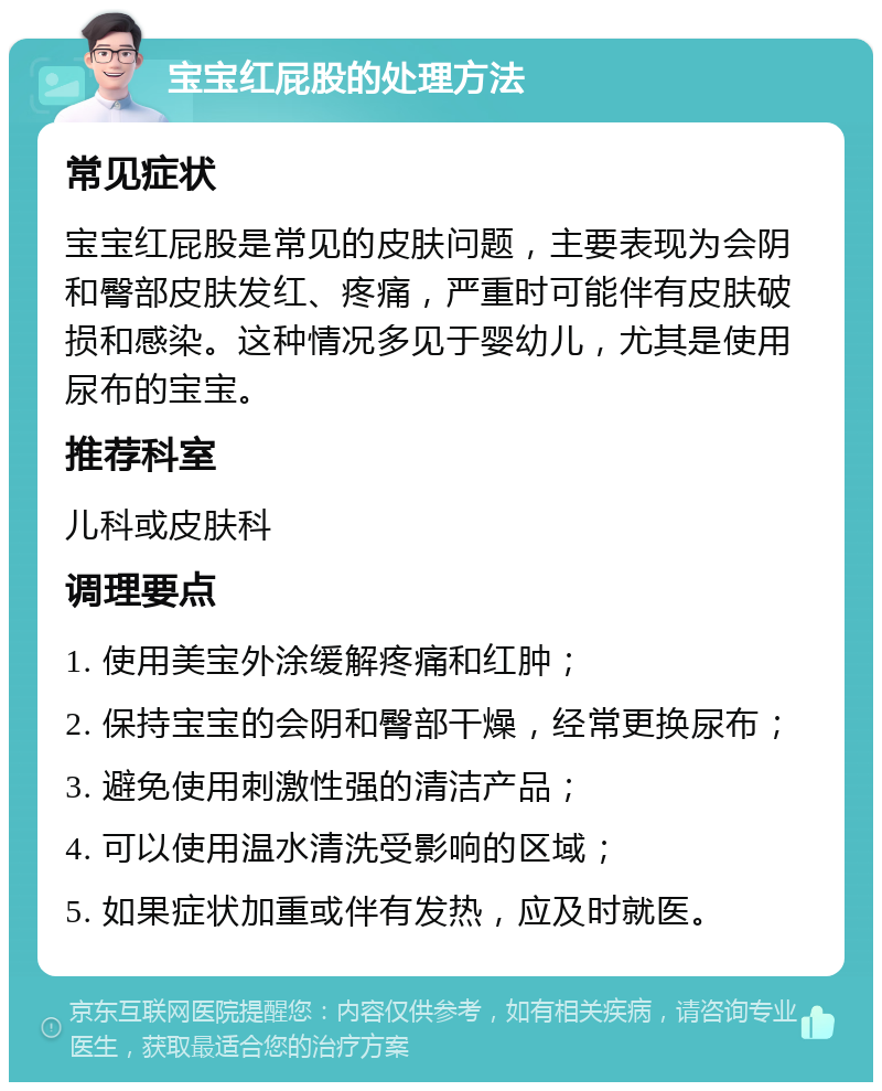 宝宝红屁股的处理方法 常见症状 宝宝红屁股是常见的皮肤问题，主要表现为会阴和臀部皮肤发红、疼痛，严重时可能伴有皮肤破损和感染。这种情况多见于婴幼儿，尤其是使用尿布的宝宝。 推荐科室 儿科或皮肤科 调理要点 1. 使用美宝外涂缓解疼痛和红肿； 2. 保持宝宝的会阴和臀部干燥，经常更换尿布； 3. 避免使用刺激性强的清洁产品； 4. 可以使用温水清洗受影响的区域； 5. 如果症状加重或伴有发热，应及时就医。