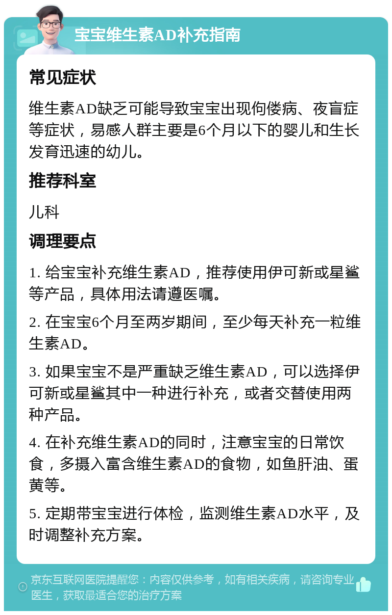 宝宝维生素AD补充指南 常见症状 维生素AD缺乏可能导致宝宝出现佝偻病、夜盲症等症状，易感人群主要是6个月以下的婴儿和生长发育迅速的幼儿。 推荐科室 儿科 调理要点 1. 给宝宝补充维生素AD，推荐使用伊可新或星鲨等产品，具体用法请遵医嘱。 2. 在宝宝6个月至两岁期间，至少每天补充一粒维生素AD。 3. 如果宝宝不是严重缺乏维生素AD，可以选择伊可新或星鲨其中一种进行补充，或者交替使用两种产品。 4. 在补充维生素AD的同时，注意宝宝的日常饮食，多摄入富含维生素AD的食物，如鱼肝油、蛋黄等。 5. 定期带宝宝进行体检，监测维生素AD水平，及时调整补充方案。