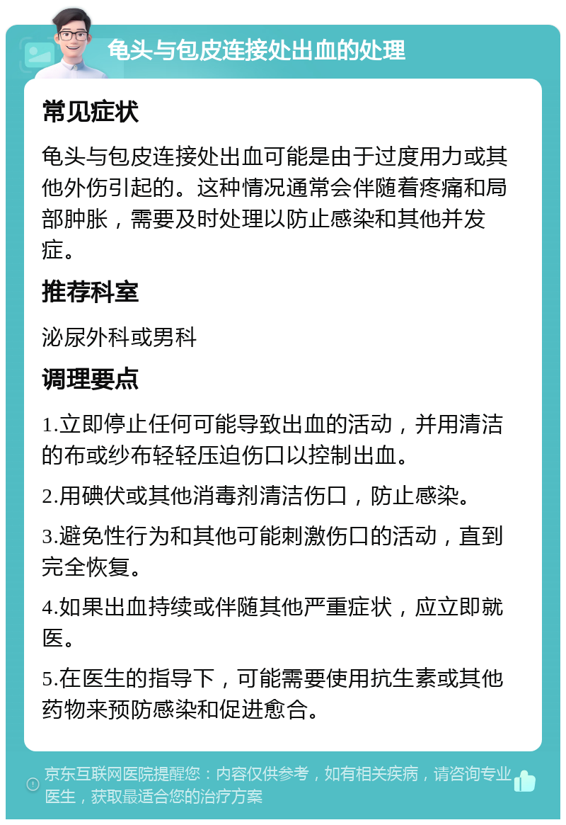 龟头与包皮连接处出血的处理 常见症状 龟头与包皮连接处出血可能是由于过度用力或其他外伤引起的。这种情况通常会伴随着疼痛和局部肿胀，需要及时处理以防止感染和其他并发症。 推荐科室 泌尿外科或男科 调理要点 1.立即停止任何可能导致出血的活动，并用清洁的布或纱布轻轻压迫伤口以控制出血。 2.用碘伏或其他消毒剂清洁伤口，防止感染。 3.避免性行为和其他可能刺激伤口的活动，直到完全恢复。 4.如果出血持续或伴随其他严重症状，应立即就医。 5.在医生的指导下，可能需要使用抗生素或其他药物来预防感染和促进愈合。