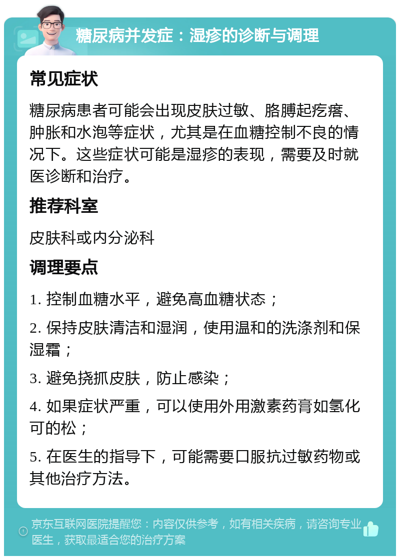 糖尿病并发症：湿疹的诊断与调理 常见症状 糖尿病患者可能会出现皮肤过敏、胳膊起疙瘩、肿胀和水泡等症状，尤其是在血糖控制不良的情况下。这些症状可能是湿疹的表现，需要及时就医诊断和治疗。 推荐科室 皮肤科或内分泌科 调理要点 1. 控制血糖水平，避免高血糖状态； 2. 保持皮肤清洁和湿润，使用温和的洗涤剂和保湿霜； 3. 避免挠抓皮肤，防止感染； 4. 如果症状严重，可以使用外用激素药膏如氢化可的松； 5. 在医生的指导下，可能需要口服抗过敏药物或其他治疗方法。