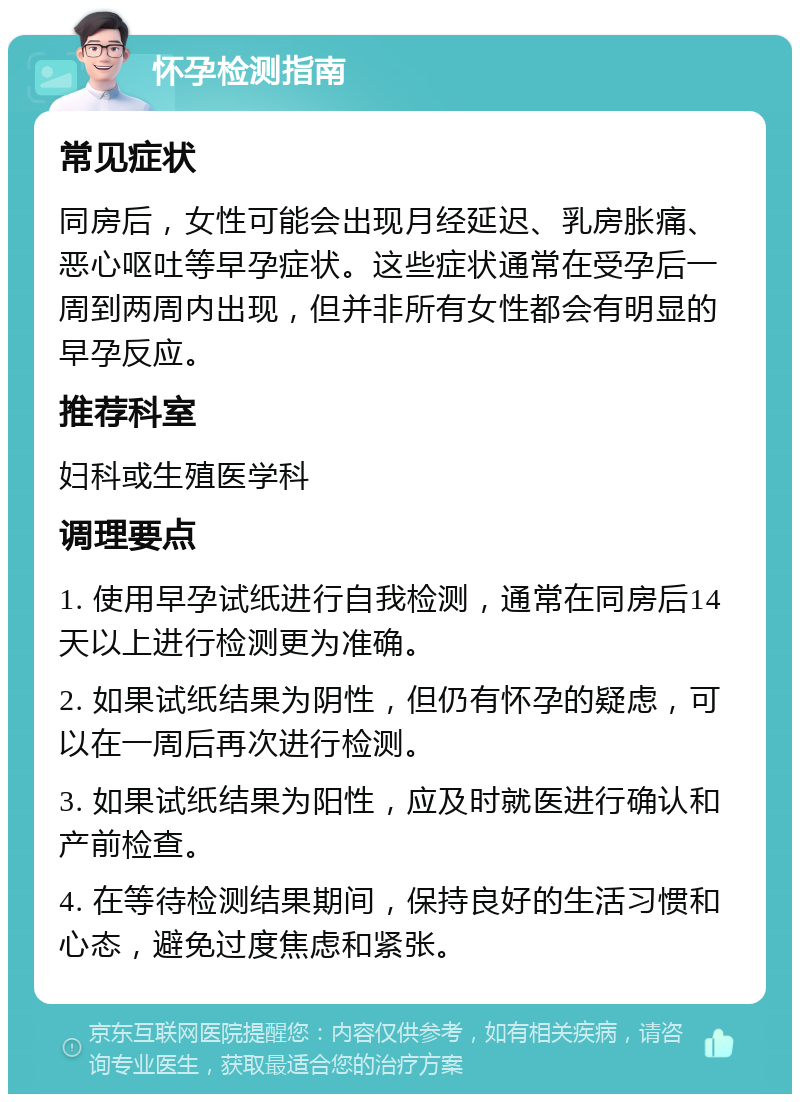 怀孕检测指南 常见症状 同房后，女性可能会出现月经延迟、乳房胀痛、恶心呕吐等早孕症状。这些症状通常在受孕后一周到两周内出现，但并非所有女性都会有明显的早孕反应。 推荐科室 妇科或生殖医学科 调理要点 1. 使用早孕试纸进行自我检测，通常在同房后14天以上进行检测更为准确。 2. 如果试纸结果为阴性，但仍有怀孕的疑虑，可以在一周后再次进行检测。 3. 如果试纸结果为阳性，应及时就医进行确认和产前检查。 4. 在等待检测结果期间，保持良好的生活习惯和心态，避免过度焦虑和紧张。