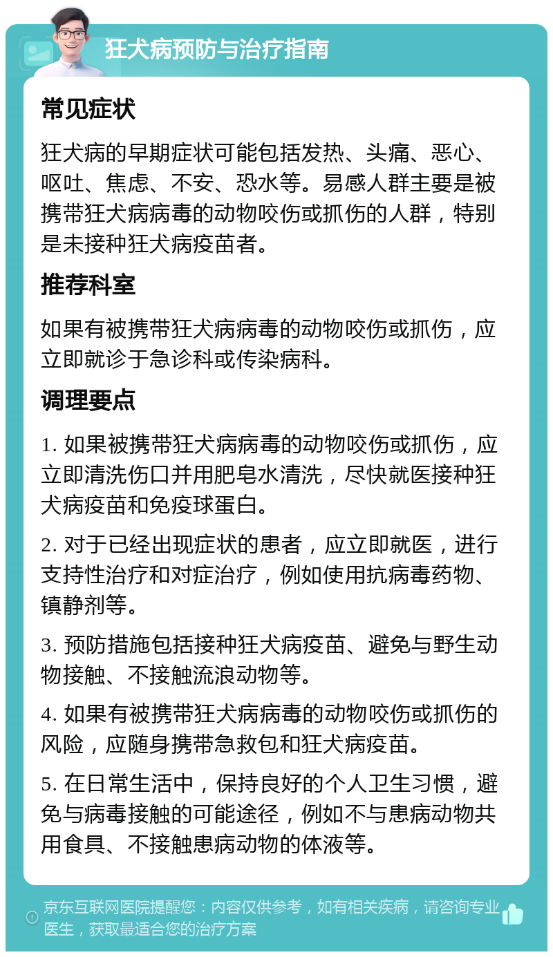 狂犬病预防与治疗指南 常见症状 狂犬病的早期症状可能包括发热、头痛、恶心、呕吐、焦虑、不安、恐水等。易感人群主要是被携带狂犬病病毒的动物咬伤或抓伤的人群，特别是未接种狂犬病疫苗者。 推荐科室 如果有被携带狂犬病病毒的动物咬伤或抓伤，应立即就诊于急诊科或传染病科。 调理要点 1. 如果被携带狂犬病病毒的动物咬伤或抓伤，应立即清洗伤口并用肥皂水清洗，尽快就医接种狂犬病疫苗和免疫球蛋白。 2. 对于已经出现症状的患者，应立即就医，进行支持性治疗和对症治疗，例如使用抗病毒药物、镇静剂等。 3. 预防措施包括接种狂犬病疫苗、避免与野生动物接触、不接触流浪动物等。 4. 如果有被携带狂犬病病毒的动物咬伤或抓伤的风险，应随身携带急救包和狂犬病疫苗。 5. 在日常生活中，保持良好的个人卫生习惯，避免与病毒接触的可能途径，例如不与患病动物共用食具、不接触患病动物的体液等。