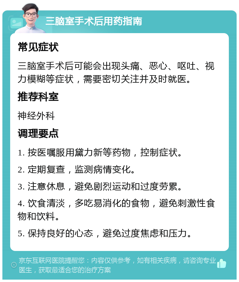 三脑室手术后用药指南 常见症状 三脑室手术后可能会出现头痛、恶心、呕吐、视力模糊等症状，需要密切关注并及时就医。 推荐科室 神经外科 调理要点 1. 按医嘱服用黛力新等药物，控制症状。 2. 定期复查，监测病情变化。 3. 注意休息，避免剧烈运动和过度劳累。 4. 饮食清淡，多吃易消化的食物，避免刺激性食物和饮料。 5. 保持良好的心态，避免过度焦虑和压力。