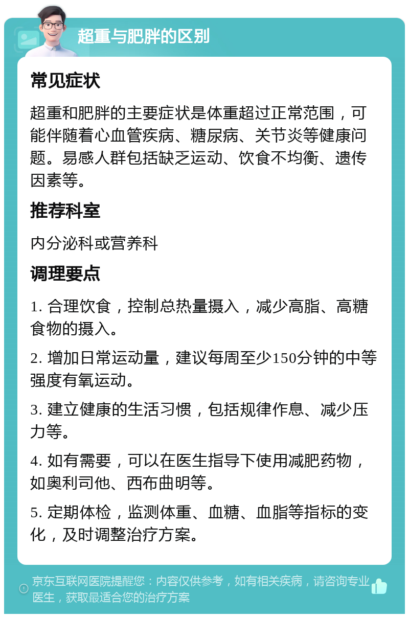 超重与肥胖的区别 常见症状 超重和肥胖的主要症状是体重超过正常范围，可能伴随着心血管疾病、糖尿病、关节炎等健康问题。易感人群包括缺乏运动、饮食不均衡、遗传因素等。 推荐科室 内分泌科或营养科 调理要点 1. 合理饮食，控制总热量摄入，减少高脂、高糖食物的摄入。 2. 增加日常运动量，建议每周至少150分钟的中等强度有氧运动。 3. 建立健康的生活习惯，包括规律作息、减少压力等。 4. 如有需要，可以在医生指导下使用减肥药物，如奥利司他、西布曲明等。 5. 定期体检，监测体重、血糖、血脂等指标的变化，及时调整治疗方案。